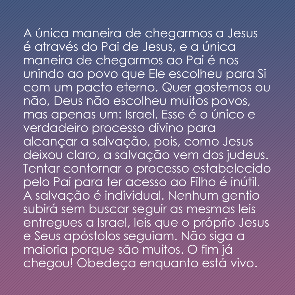 A única maneira de chegarmos a Jesus é através do Pai de Jesus, e a única maneira de chegarmos ao Pai é nos unindo ao povo que Ele escolheu para Si com um pacto eterno. Quer gostemos ou não, Deus não escolheu muitos povos, mas apenas um: Israel. Esse é o único e verdadeiro processo divino para alcançar a salvação, pois, como Jesus deixou claro, a salvação vem dos judeus. Tentar contornar o processo estabelecido pelo Pai para ter acesso ao Filho é inútil. A salvação é individual. Nenhum gentio subirá sem buscar seguir as mesmas leis entregues a Israel, leis que o próprio Jesus e Seus apóstolos seguiam. Não siga a maioria porque são muitos. O fim já chegou! Obedeça enquanto está vivo.