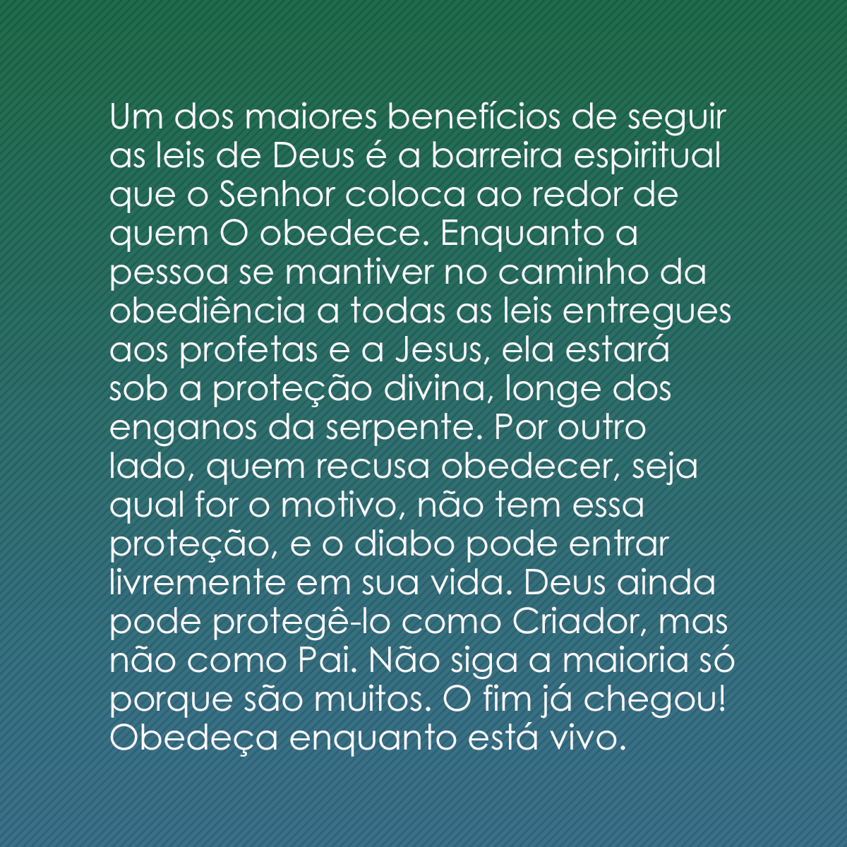 Um dos maiores benefícios de seguir as leis de Deus é a barreira espiritual que o Senhor coloca ao redor de quem O obedece. Enquanto a pessoa se mantiver no caminho da obediência a todas as leis entregues aos profetas e a Jesus, ela estará sob a proteção divina, longe dos enganos da serpente. Por outro lado, quem recusa obedecer, seja qual for o motivo, não tem essa proteção, e o diabo pode entrar livremente em sua vida. Deus ainda pode protegê-lo como Criador, mas não como Pai. Não siga a maioria só porque são muitos. O fim já chegou! Obedeça enquanto está vivo.