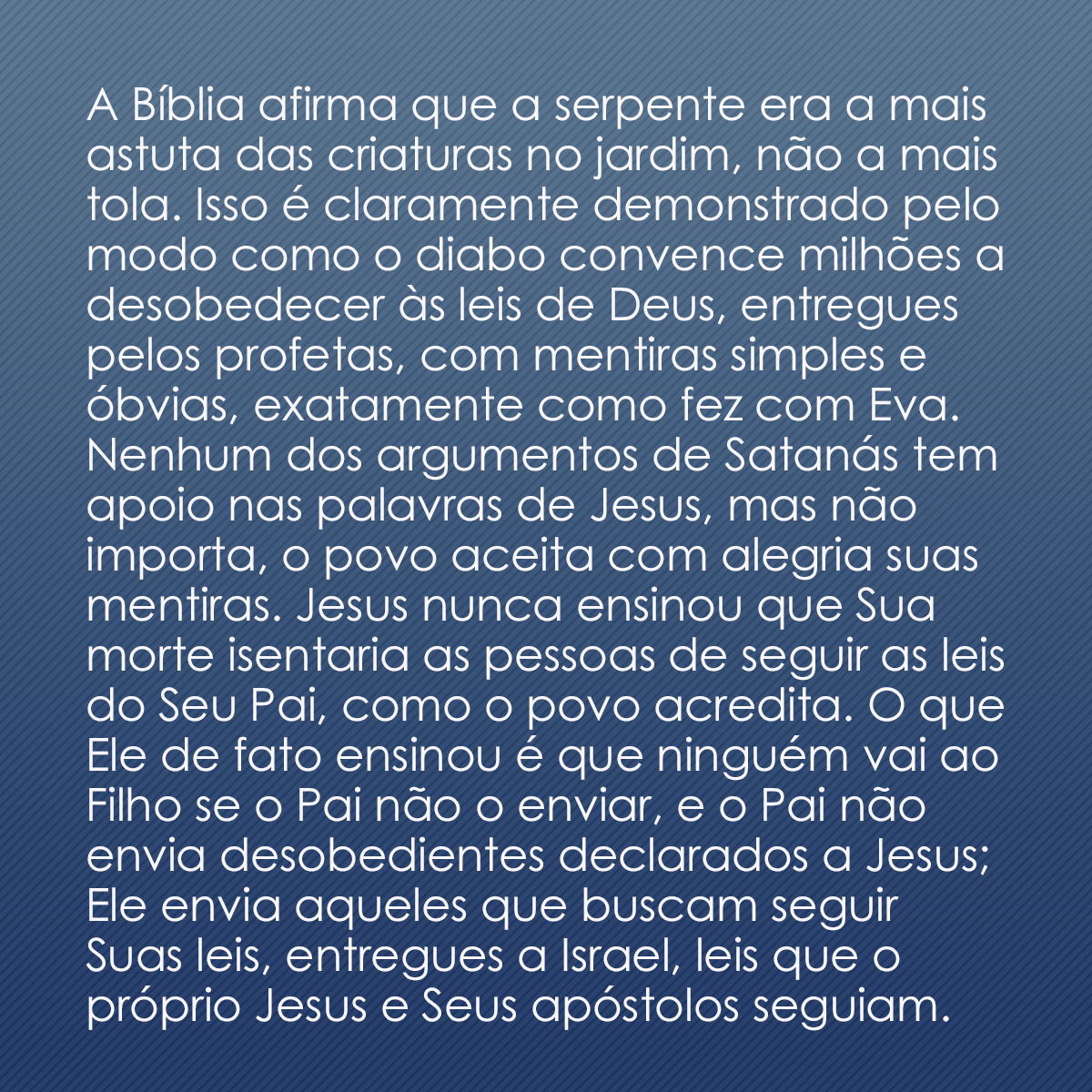 A Bíblia afirma que a serpente era a mais astuta das criaturas no jardim, não a mais tola. Isso é claramente demonstrado pelo modo como o diabo convence milhões a desobedecer às leis de Deus, entregues pelos profetas, com mentiras simples e óbvias, exatamente como fez com Eva. Nenhum dos argumentos de Satanás tem apoio nas palavras de Jesus, mas não importa, o povo aceita com alegria suas mentiras. Jesus nunca ensinou que Sua morte isentaria as pessoas de seguir as leis do Seu Pai, como o povo acredita. O que Ele de fato ensinou é que ninguém vai ao Filho se o Pai não o enviar, e o Pai não envia desobedientes declarados a Jesus; Ele envia aqueles que buscam seguir Suas leis, entregues a Israel, leis que o próprio Jesus e Seus apóstolos seguiam.