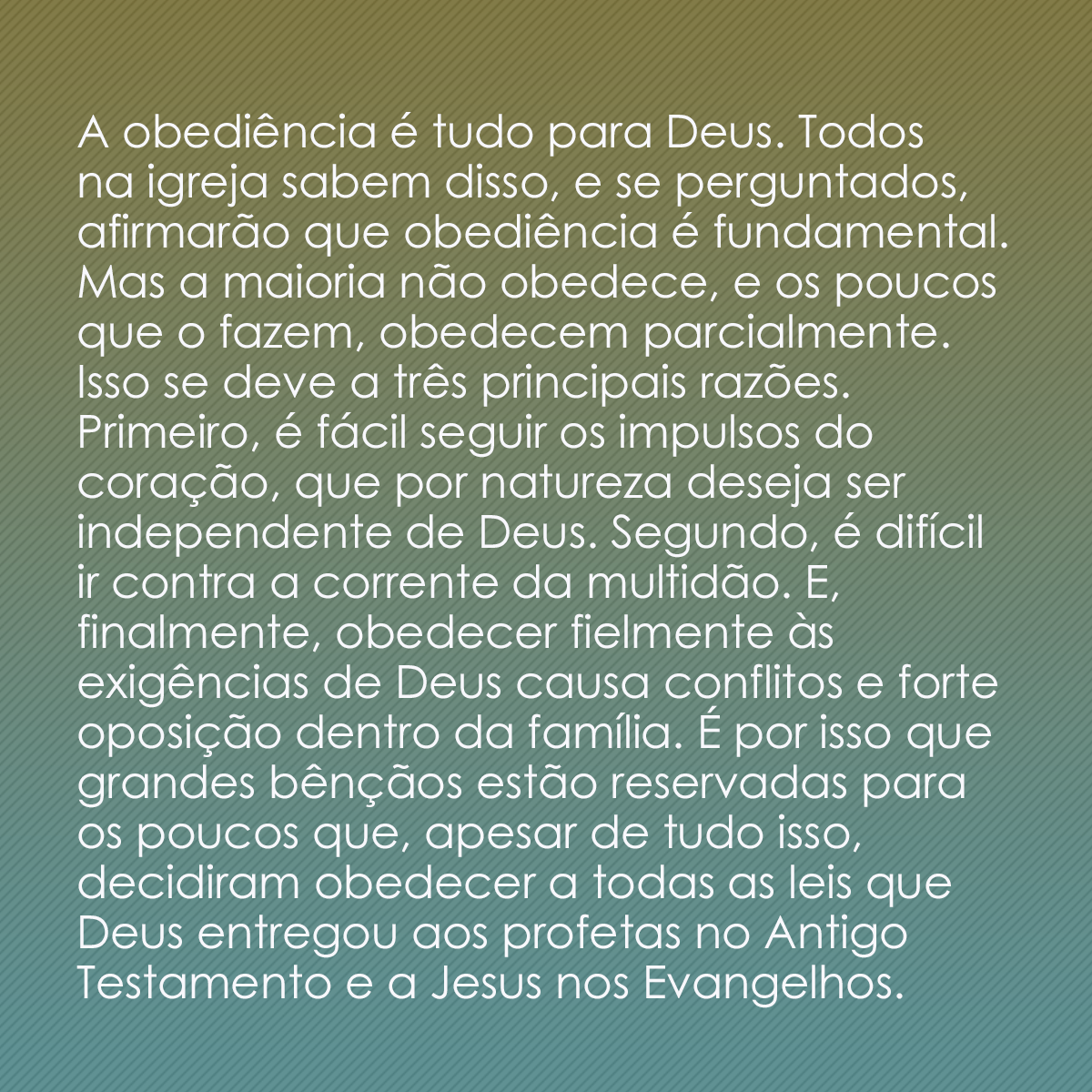 A obediência é tudo para Deus. Todos na igreja sabem disso, e se perguntados, afirmarão que obediência é fundamental. Mas a maioria não obedece, e os poucos que o fazem, obedecem parcialmente. Isso se deve a três principais razões. Primeiro, é fácil seguir os impulsos do coração, que por natureza deseja ser independente de Deus. Segundo, é difícil ir contra a corrente da multidão. E, finalmente, obedecer fielmente às exigências de Deus causa conflitos e forte oposição dentro da família. É por isso que grandes bênçãos estão reservadas para os poucos que, apesar de tudo isso, decidiram obedecer a todas as leis que Deus entregou aos profetas no Antigo Testamento e a Jesus nos Evangelhos.