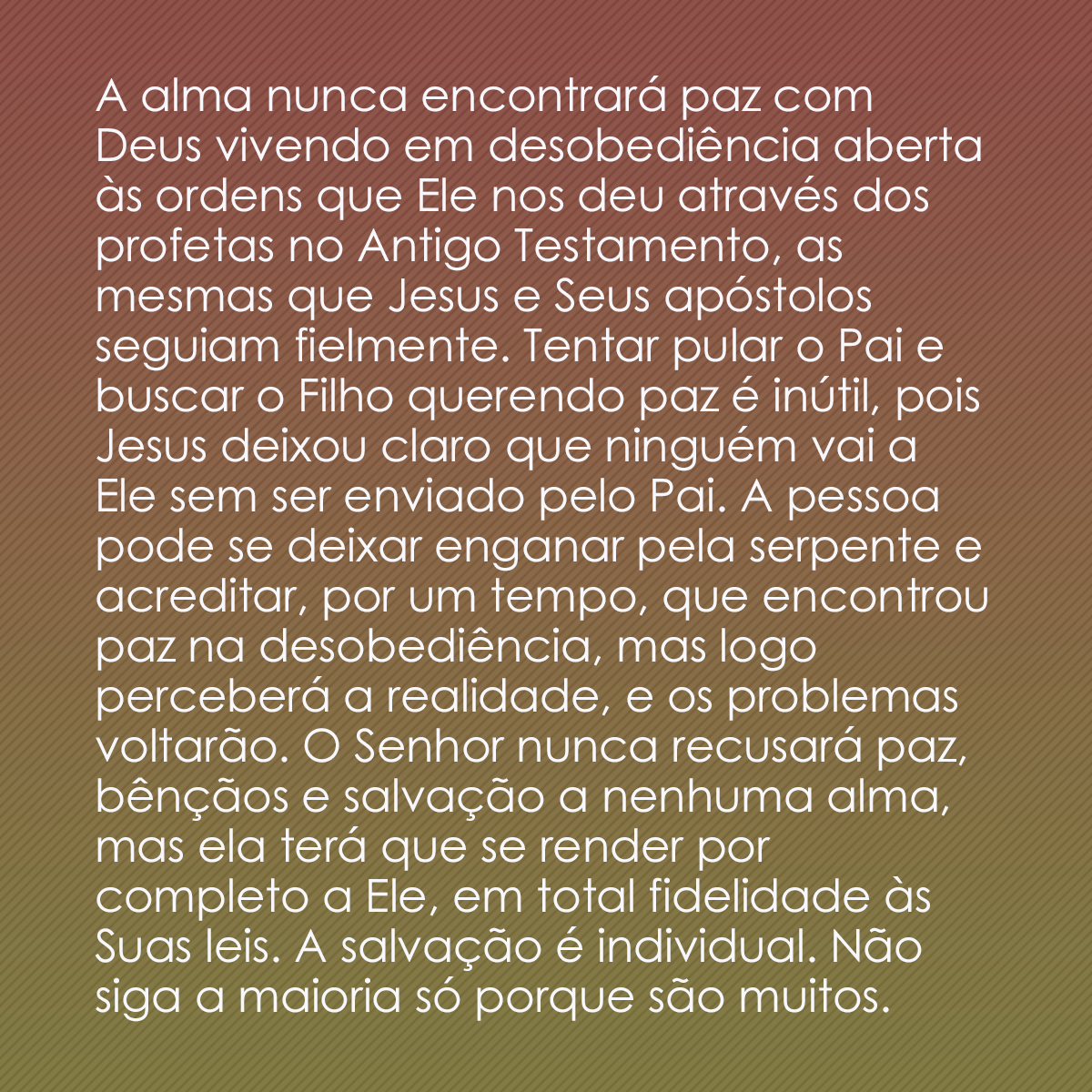 A alma nunca encontrará paz com Deus vivendo em desobediência aberta às ordens que Ele nos deu através dos profetas no Antigo Testamento, as mesmas que Jesus e Seus apóstolos seguiam fielmente. Tentar pular o Pai e buscar o Filho querendo paz é inútil, pois Jesus deixou claro que ninguém vai a Ele sem ser enviado pelo Pai. A pessoa pode se deixar enganar pela serpente e acreditar, por um tempo, que encontrou paz na desobediência, mas logo perceberá a realidade, e os problemas voltarão. O Senhor nunca recusará paz, bênçãos e salvação a nenhuma alma, mas ela terá que se render por completo a Ele, em total fidelidade às Suas leis. A salvação é individual. Não siga a maioria só porque são muitos.