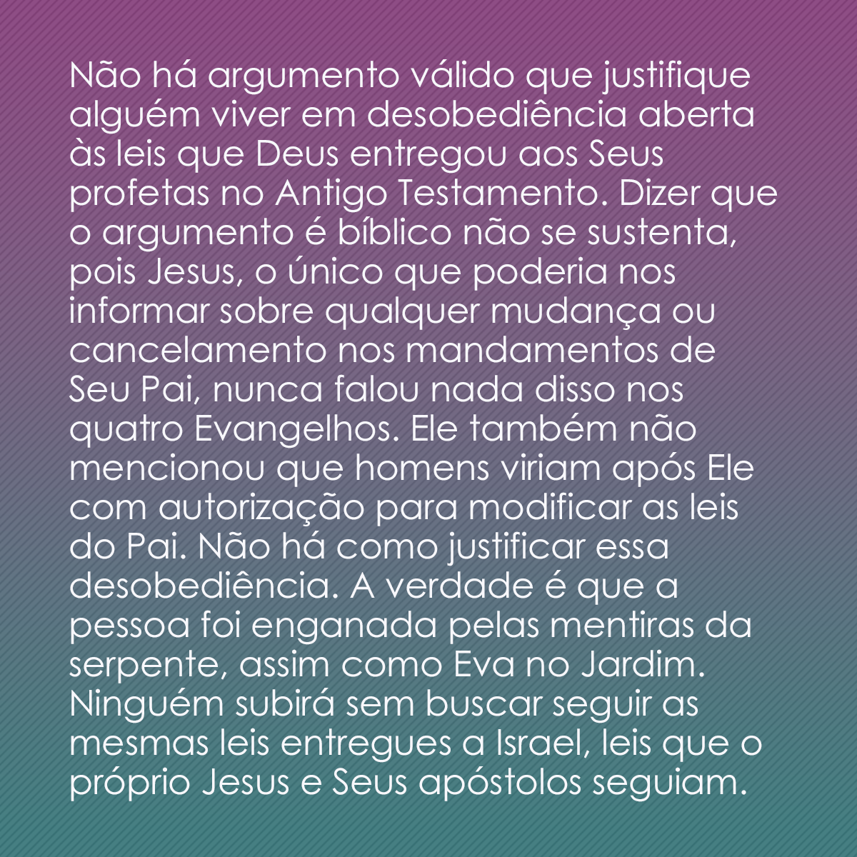 Não há argumento válido que justifique alguém viver em desobediência aberta às leis que Deus entregou aos Seus profetas no Antigo Testamento. Dizer que o argumento é bíblico não se sustenta, pois Jesus, o único que poderia nos informar sobre qualquer mudança ou cancelamento nos mandamentos de Seu Pai, nunca falou nada disso nos quatro Evangelhos. Ele também não mencionou que homens viriam após Ele com autorização para modificar as leis do Pai. Não há como justificar essa desobediência. A verdade é que a pessoa foi enganada pelas mentiras da serpente, assim como Eva no Jardim. Ninguém subirá sem buscar seguir as mesmas leis entregues a Israel, leis que o próprio Jesus e Seus apóstolos seguiam. 