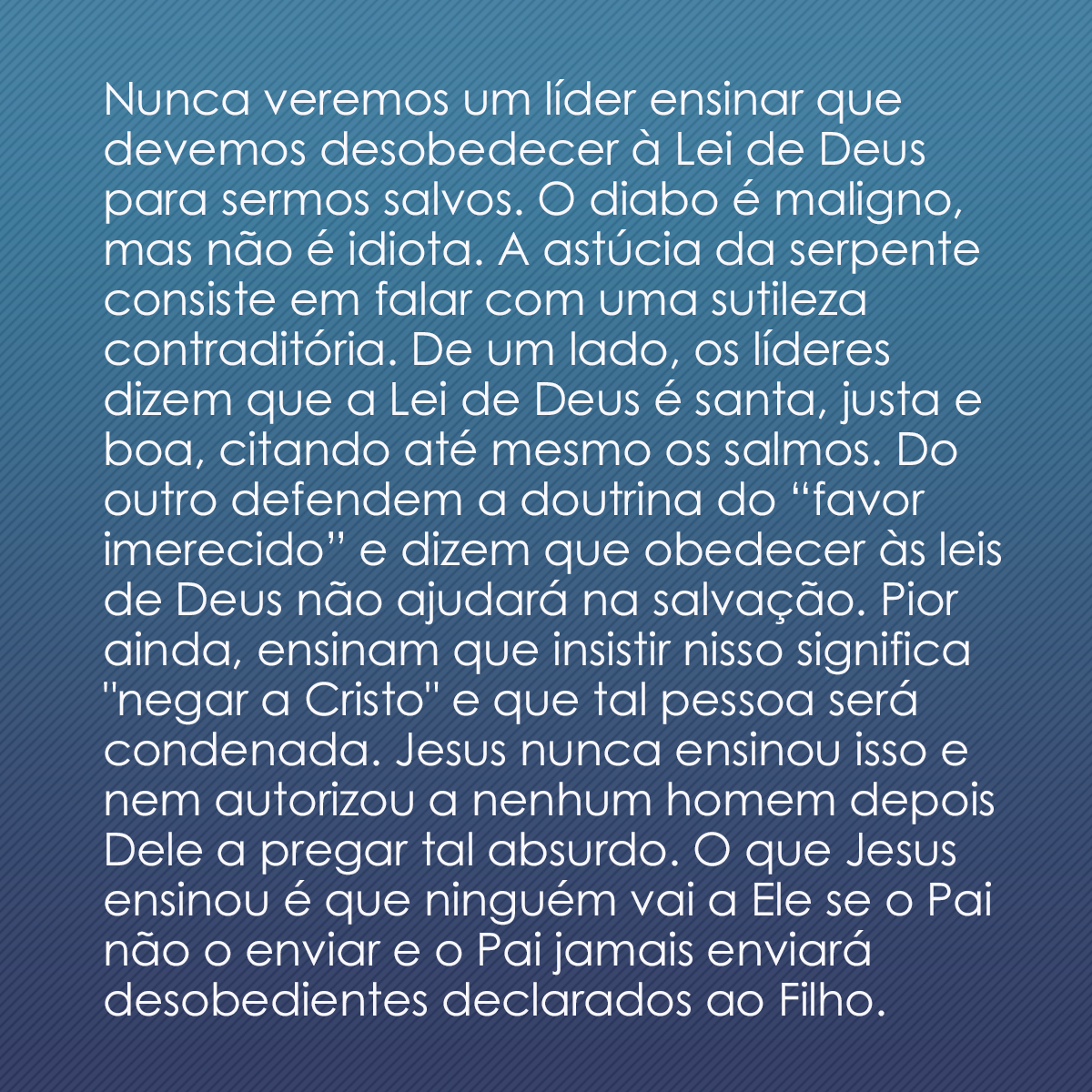 Nunca veremos um líder ensinar que devemos desobedecer à Lei de Deus para sermos salvos. O diabo é maligno, mas não é idiota. A astúcia da serpente consiste em falar com uma sutileza contraditória. De um lado, os líderes dizem que a Lei de Deus é santa, justa e boa, citando até mesmo os salmos. Do outro defendem a doutrina do “favor imerecido” e dizem que obedecer às leis de Deus não ajudará na salvação. Pior ainda, ensinam que insistir nisso significa 