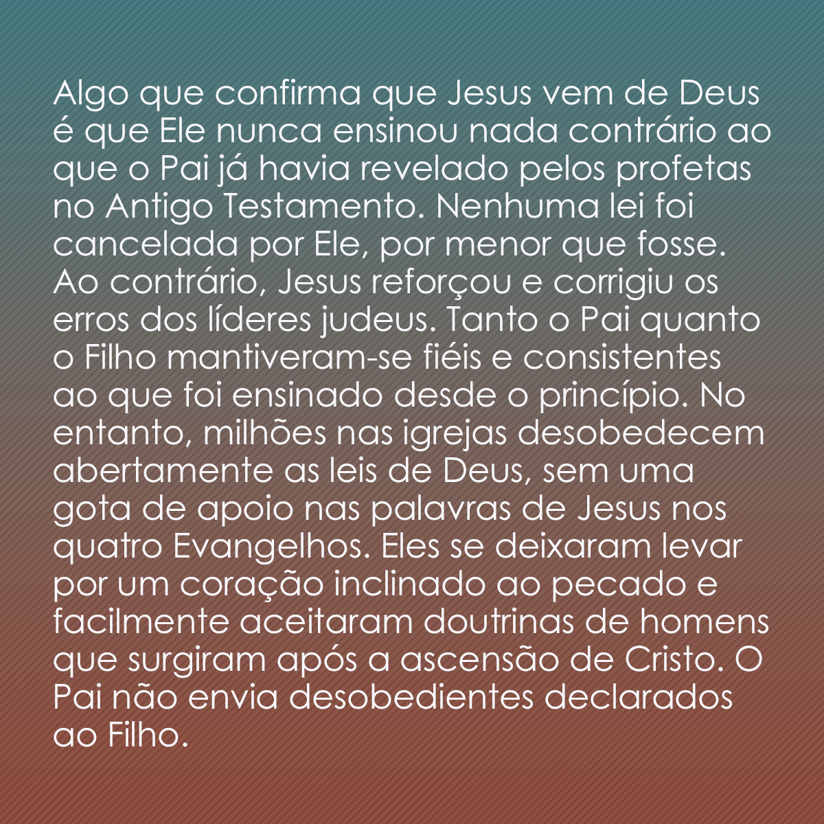 Algo que confirma que Jesus vem de Deus é que Ele nunca ensinou nada contrário ao que o Pai já havia revelado pelos profetas no Antigo Testamento. Nenhuma lei foi cancelada por Ele, por menor que fosse. Ao contrário, Jesus reforçou e corrigiu os erros dos líderes judeus. Tanto o Pai quanto o Filho mantiveram-se fiéis e consistentes ao que foi ensinado desde o princípio. No entanto, milhões nas igrejas desobedecem abertamente as leis de Deus, sem uma gota de apoio nas palavras de Jesus nos quatro Evangelhos. Eles se deixaram levar por um coração inclinado ao pecado e facilmente aceitaram doutrinas de homens que surgiram após a ascensão de Cristo. O Pai não envia desobedientes declarados ao Filho.