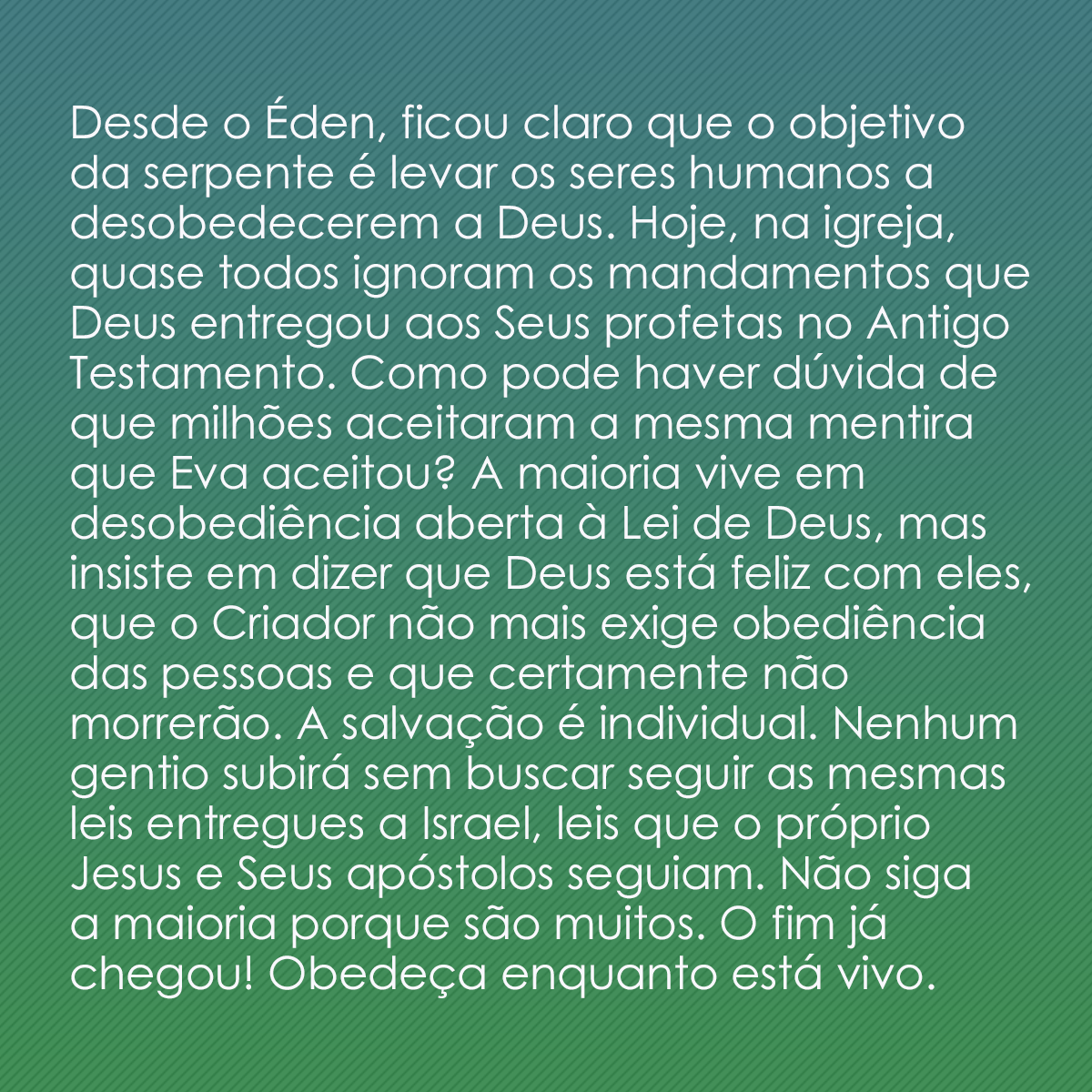 Desde o Éden, ficou claro que o objetivo da serpente é levar os seres humanos a desobedecerem a Deus. Hoje, na igreja, quase todos ignoram os mandamentos que Deus entregou aos Seus profetas no Antigo Testamento. Como pode haver dúvida de que milhões aceitaram a mesma mentira que Eva aceitou? A maioria vive em desobediência aberta à Lei de Deus, mas insiste em dizer que Deus está feliz com eles, que o Criador não mais exige obediência das pessoas e que certamente não morrerão. A salvação é individual. Nenhum gentio subirá sem buscar seguir as mesmas leis entregues a Israel, leis que o próprio Jesus e Seus apóstolos seguiam. Não siga a maioria porque são muitos. O fim já chegou! Obedeça enquanto está vivo.