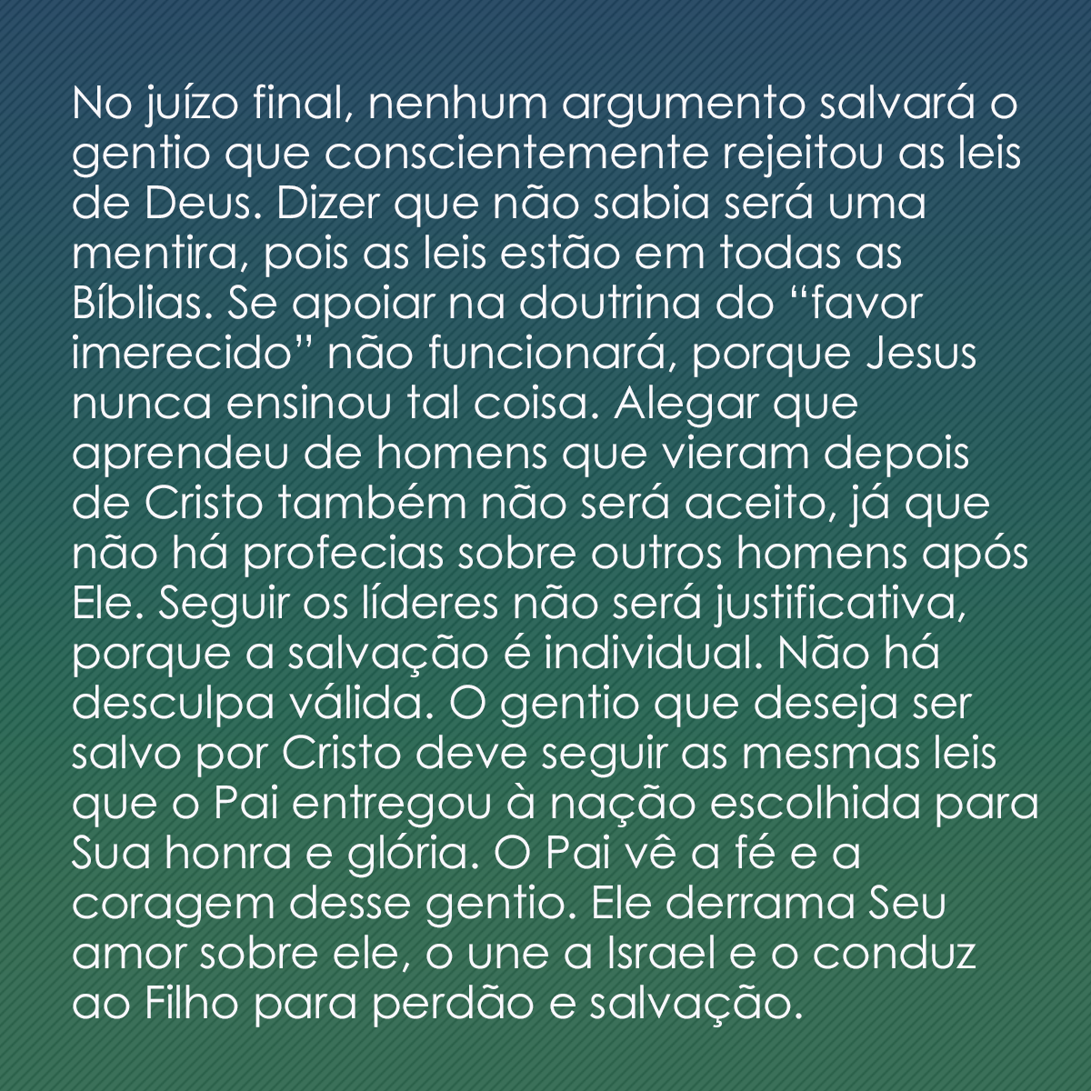 No juízo final, nenhum argumento salvará o gentio que conscientemente rejeitou as leis de Deus. Dizer que não sabia será uma mentira, pois as leis estão em todas as Bíblias. Se apoiar na doutrina do “favor imerecido” não funcionará, porque Jesus nunca ensinou tal coisa. Alegar que aprendeu de homens que vieram depois de Cristo também não será aceito, já que não há profecias sobre outros homens após Ele. Seguir os líderes não será justificativa, porque a salvação é individual. Não há desculpa válida. O gentio que deseja ser salvo por Cristo deve seguir as mesmas leis que o Pai entregou à nação escolhida para Sua honra e glória. O Pai vê a fé e a coragem desse gentio. Ele derrama Seu amor sobre ele, o une a Israel e o conduz ao Filho para perdão e salvação.