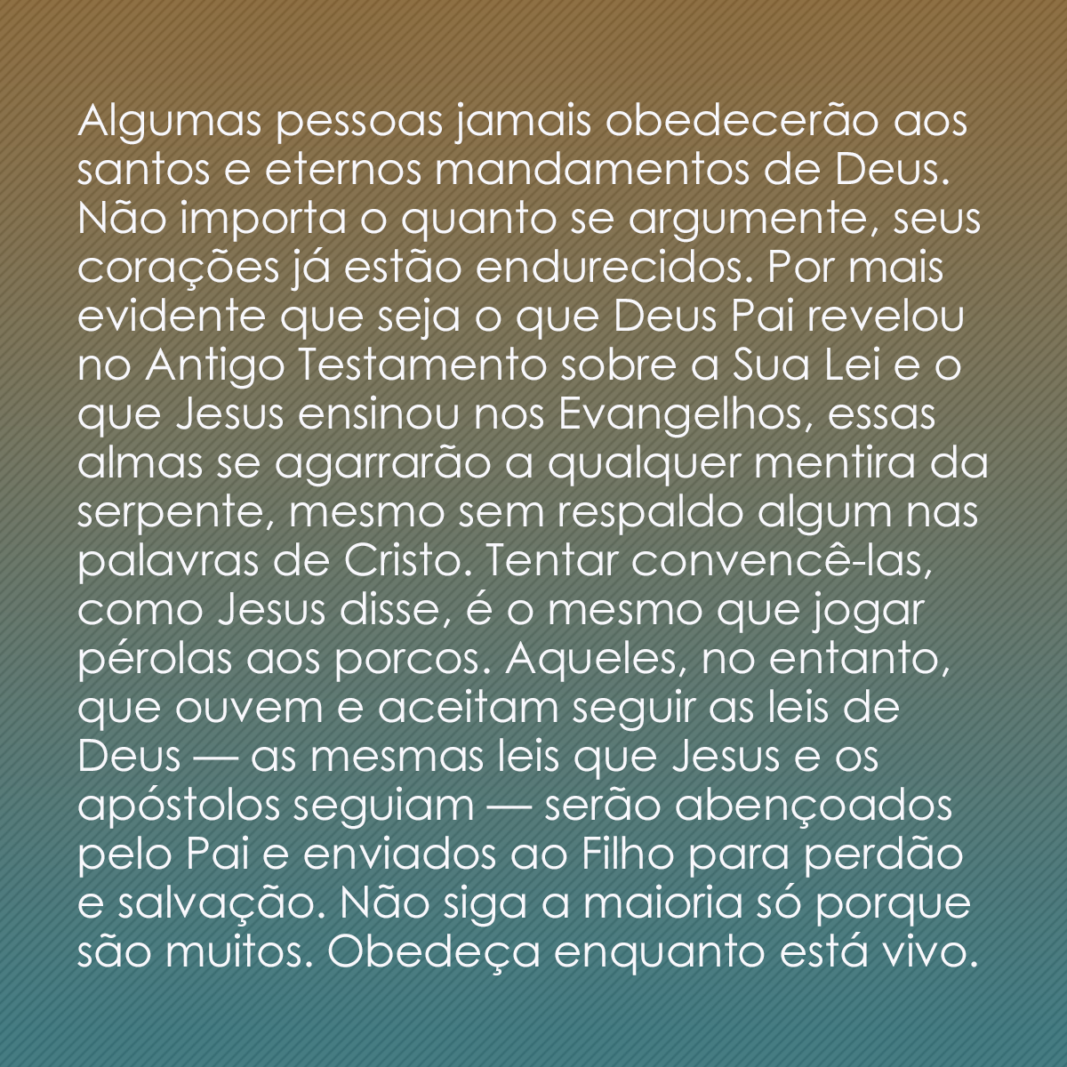 Algumas pessoas jamais obedecerão aos santos e eternos mandamentos de Deus. Não importa o quanto se argumente, seus corações já estão endurecidos. Por mais evidente que seja o que Deus Pai revelou no Antigo Testamento sobre a Sua Lei e o que Jesus ensinou nos Evangelhos, essas almas se agarrarão a qualquer mentira da serpente, mesmo sem respaldo algum nas palavras de Cristo. Tentar convencê-las, como Jesus disse, é o mesmo que jogar pérolas aos porcos. Aqueles, no entanto, que ouvem e aceitam seguir as leis de Deus — as mesmas leis que Jesus e os apóstolos seguiam — serão abençoados pelo Pai e enviados ao Filho para perdão e salvação. Não siga a maioria só porque são muitos. Obedeça enquanto está vivo.