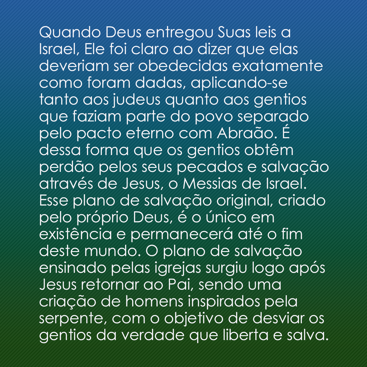 Quando Deus entregou Suas leis a Israel, Ele foi claro ao dizer que elas deveriam ser obedecidas exatamente como foram dadas, aplicando-se tanto aos judeus quanto aos gentios que faziam parte do povo separado pelo pacto eterno com Abraão. É dessa forma que os gentios obtêm perdão pelos seus pecados e salvação através de Jesus, o Messias de Israel. Esse plano de salvação original, criado pelo próprio Deus, é o único em existência e permanecerá até o fim deste mundo. O plano de salvação ensinado pelas igrejas surgiu logo após Jesus retornar ao Pai, sendo uma criação de homens inspirados pela serpente, com o objetivo de desviar os gentios da verdade que liberta e salva.