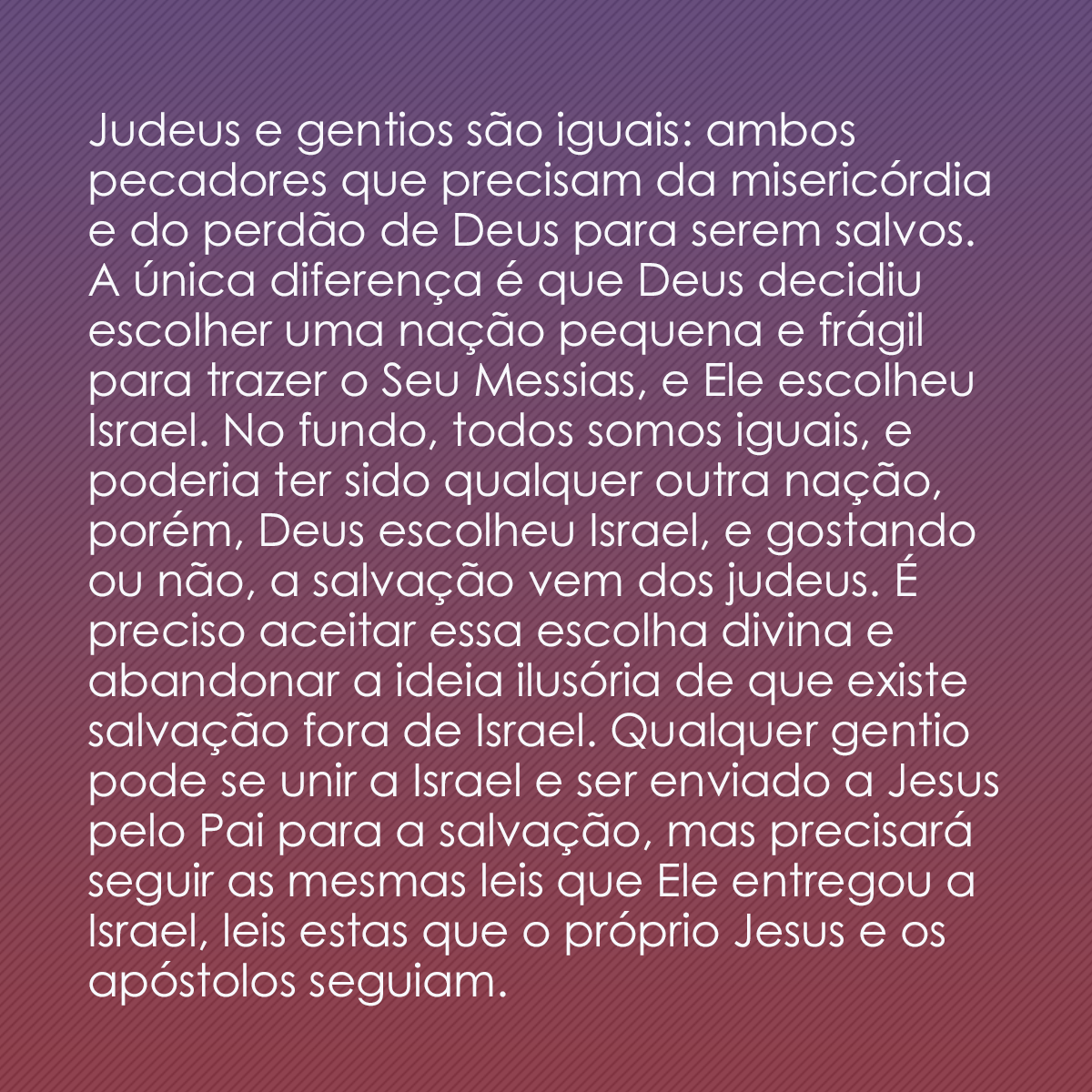 Judeus e gentios são iguais: ambos pecadores que precisam da misericórdia e do perdão de Deus para serem salvos. A única diferença é que Deus decidiu escolher uma nação pequena e frágil para trazer o Seu Messias, e Ele escolheu Israel. No fundo, todos somos iguais, e poderia ter sido qualquer outra nação, porém, Deus escolheu Israel, e gostando ou não, a salvação vem dos judeus. É preciso aceitar essa escolha divina e abandonar a ideia ilusória de que existe salvação fora de Israel. Qualquer gentio pode se unir a Israel e ser enviado a Jesus pelo Pai para a salvação, mas precisará seguir as mesmas leis que Ele entregou a Israel, leis estas que o próprio Jesus e os apóstolos seguiam.