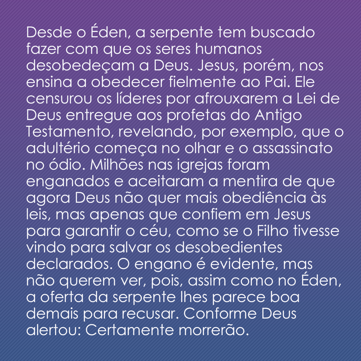 Desde o Éden, a serpente tem buscado fazer com que os seres humanos desobedeçam a Deus. Jesus, porém, nos ensina a obedecer fielmente ao Pai. Ele censurou os líderes por afrouxarem a Lei de Deus entregue aos profetas do Antigo Testamento, revelando, por exemplo, que o adultério começa no olhar e o assassinato no ódio. Milhões nas igrejas foram enganados e aceitaram a mentira de que agora Deus não quer mais obediência às leis, mas apenas que confiem em Jesus para garantir o céu, como se o Filho tivesse vindo para salvar os desobedientes declarados. O engano é evidente, mas não querem ver, pois, assim como no Éden, a oferta da serpente lhes parece boa demais para recusar. Conforme Deus alertou: Certamente morrerão.