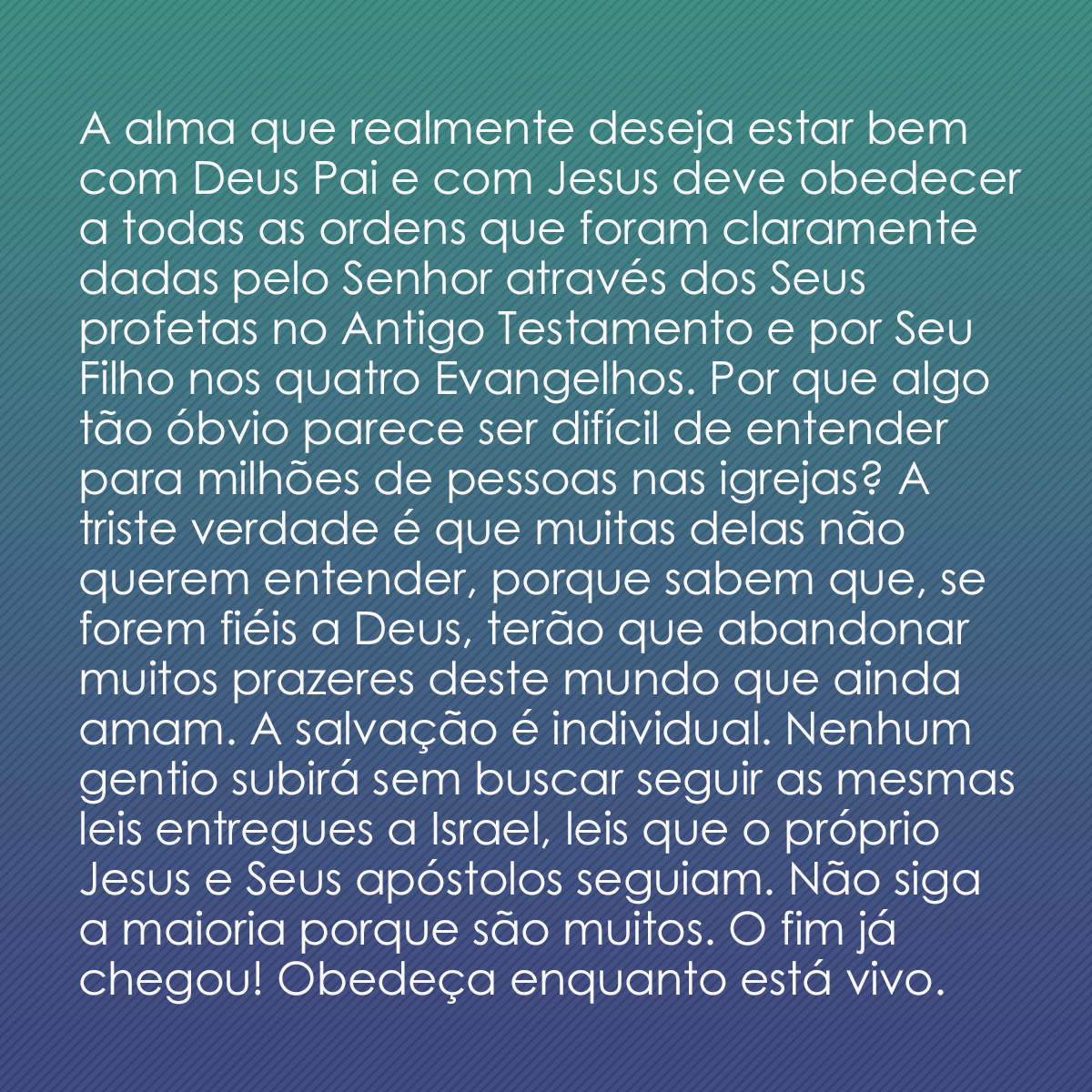 A alma que realmente deseja estar bem com Deus Pai e com Jesus deve obedecer a todas as ordens que foram claramente dadas pelo Senhor através dos Seus profetas no Antigo Testamento e por Seu Filho nos quatro Evangelhos. Por que algo tão óbvio parece ser difícil de entender para milhões de pessoas nas igrejas? A triste verdade é que muitas delas não querem entender, porque sabem que, se forem fiéis a Deus, terão que abandonar muitos prazeres deste mundo que ainda amam. A salvação é individual. Nenhum gentio subirá sem buscar seguir as mesmas leis entregues a Israel, leis que o próprio Jesus e Seus apóstolos seguiam. Não siga a maioria porque são muitos. O fim já chegou! Obedeça enquanto está vivo.