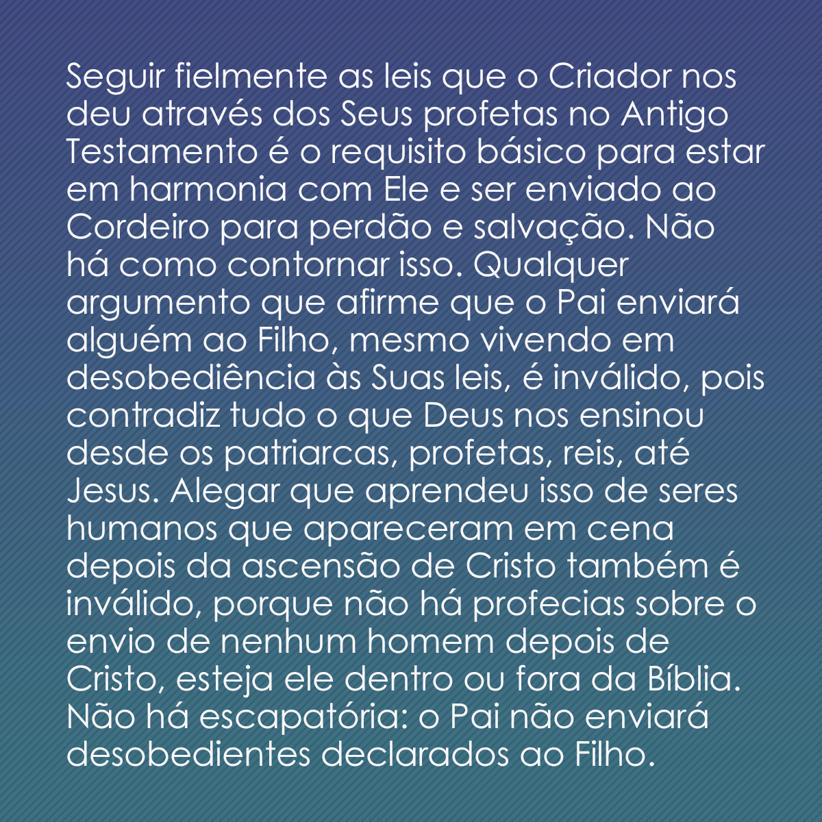 Seguir fielmente as leis que o Criador nos deu através dos Seus profetas no Antigo Testamento é o requisito básico para estar em harmonia com Ele e ser enviado ao Cordeiro para perdão e salvação. Não há como contornar isso. Qualquer argumento que afirme que o Pai enviará alguém ao Filho, mesmo vivendo em desobediência às Suas leis, é inválido, pois contradiz tudo o que Deus nos ensinou desde os patriarcas, profetas, reis, até Jesus. Alegar que aprendeu isso de seres humanos que apareceram em cena depois da ascensão de Cristo também é inválido, porque não há profecias sobre o envio de nenhum homem depois de Cristo, esteja ele dentro ou fora da Bíblia. Não há escapatória: o Pai não enviará desobedientes declarados ao Filho.