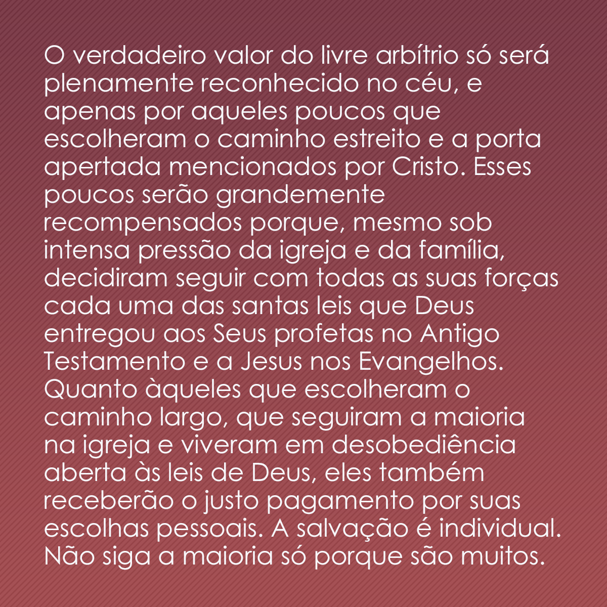 O verdadeiro valor do livre arbítrio só será plenamente reconhecido no céu, e apenas por aqueles poucos que escolheram o caminho estreito e a porta apertada mencionados por Cristo. Esses poucos serão grandemente recompensados porque, mesmo sob intensa pressão da igreja e da família, decidiram seguir com todas as suas forças cada uma das santas leis que Deus entregou aos Seus profetas no Antigo Testamento e a Jesus nos Evangelhos. Quanto àqueles que escolheram o caminho largo, que seguiram a maioria na igreja e viveram em desobediência aberta às leis de Deus, eles também receberão o justo pagamento por suas escolhas pessoais. A salvação é individual. Não siga a maioria só porque são muitos.