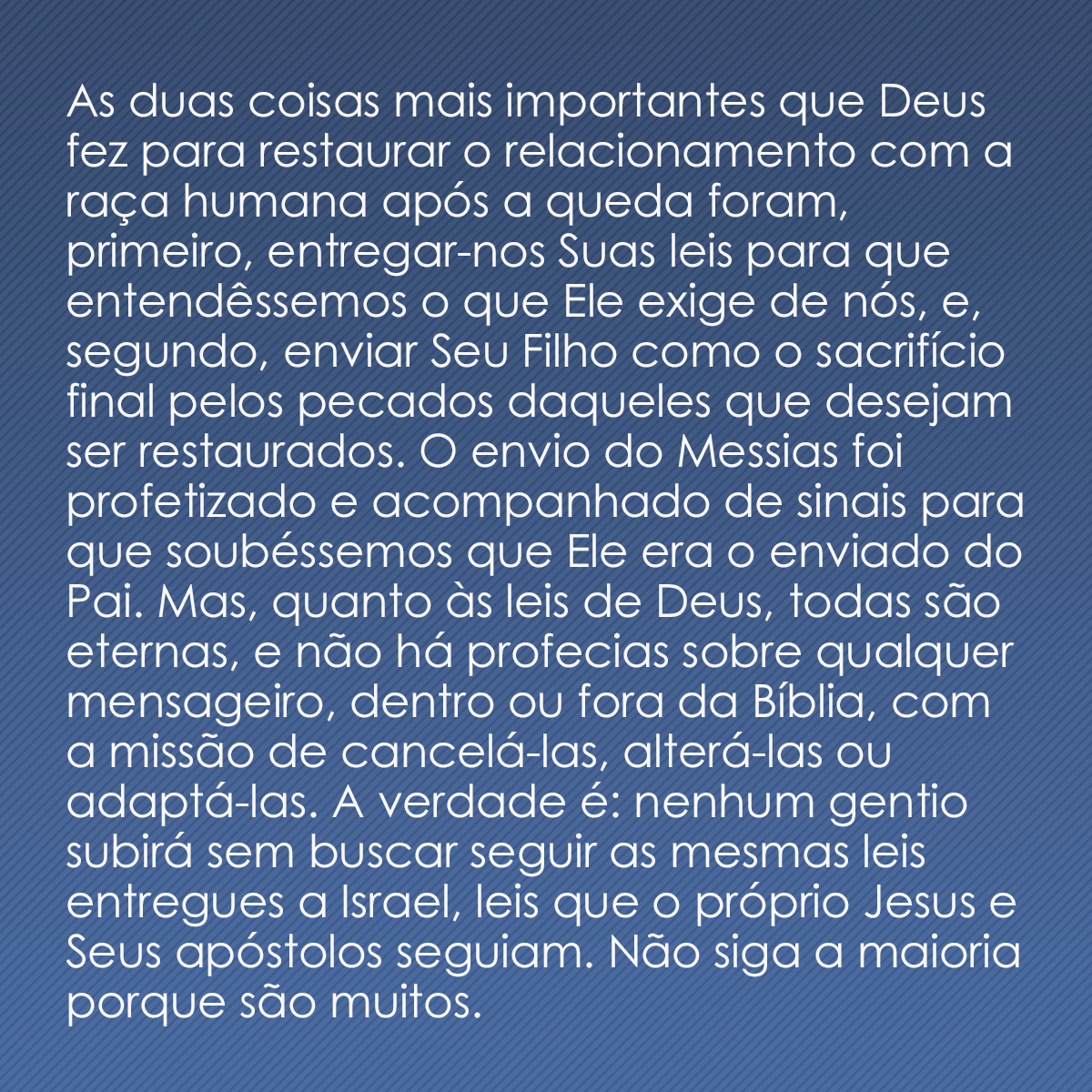 As duas coisas mais importantes que Deus fez para restaurar o relacionamento com a raça humana após a queda foram, primeiro, entregar-nos Suas leis para que entendêssemos o que Ele exige de nós, e, segundo, enviar Seu Filho como o sacrifício final pelos pecados daqueles que desejam ser restaurados. O envio do Messias foi profetizado e acompanhado de sinais para que soubéssemos que Ele era o enviado do Pai. Mas, quanto às leis de Deus, todas são eternas, e não há profecias sobre qualquer mensageiro, dentro ou fora da Bíblia, com a missão de cancelá-las, alterá-las ou adaptá-las. A verdade é: nenhum gentio subirá sem buscar seguir as mesmas leis entregues a Israel, leis que o próprio Jesus e Seus apóstolos seguiam. Não siga a maioria porque são muitos. 