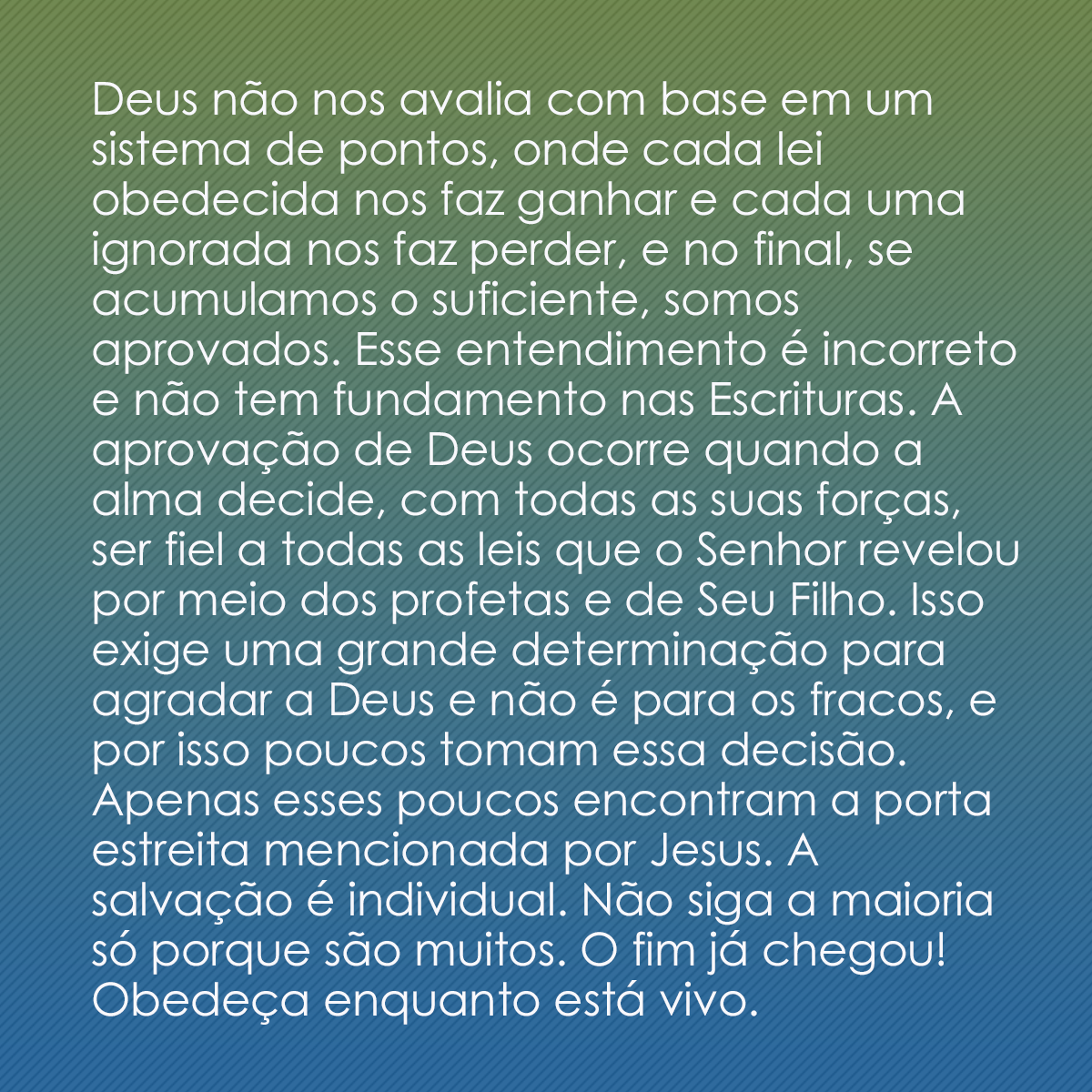 Deus não nos avalia com base em um sistema de pontos, onde cada lei obedecida nos faz ganhar e cada uma ignorada nos faz perder, e no final, se acumulamos o suficiente, somos aprovados. Esse entendimento é incorreto e não tem fundamento nas Escrituras. A aprovação de Deus ocorre quando a alma decide, com todas as suas forças, ser fiel a todas as leis que o Senhor revelou por meio dos profetas e de Seu Filho. Isso exige uma grande determinação para agradar a Deus e não é para os fracos, e por isso poucos tomam essa decisão. Apenas esses poucos encontram a porta estreita mencionada por Jesus. A salvação é individual. Não siga a maioria só porque são muitos. O fim já chegou! Obedeça enquanto está vivo.