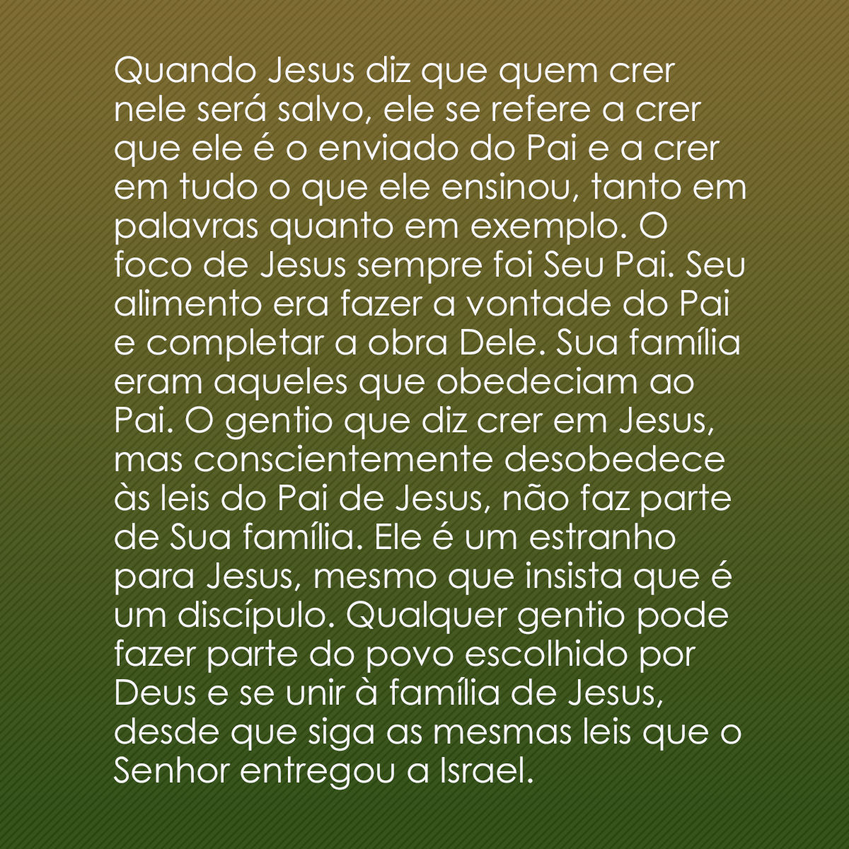 Quando Jesus diz que quem crer nele será salvo, ele se refere a crer que ele é o enviado do Pai e a crer em tudo o que ele ensinou, tanto em palavras quanto em exemplo. O foco de Jesus sempre foi Seu Pai. Seu alimento era fazer a vontade do Pai e completar a obra Dele. Sua família eram aqueles que obedeciam ao Pai. O gentio que diz crer em Jesus, mas conscientemente desobedece às leis do Pai de Jesus, não faz parte de Sua família. Ele é um estranho para Jesus, mesmo que insista que é um discípulo. Qualquer gentio pode fazer parte do povo escolhido por Deus e se unir à família de Jesus, desde que siga as mesmas leis que o Senhor entregou a Israel.