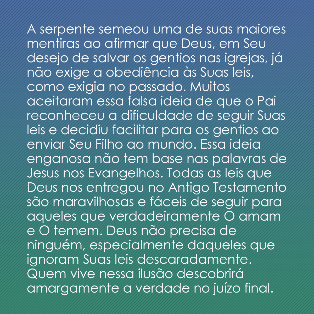 A serpente semeou uma de suas maiores mentiras ao afirmar que Deus, em Seu desejo de salvar os gentios nas igrejas, já não exige a obediência às Suas leis, como exigia no passado. Muitos aceitaram essa falsa ideia de que o Pai reconheceu a dificuldade de seguir Suas leis e decidiu facilitar para os gentios ao enviar Seu Filho ao mundo. Essa ideia enganosa não tem base nas palavras de Jesus nos Evangelhos. Todas as leis que Deus nos entregou no Antigo Testamento são maravilhosas e fáceis de seguir para aqueles que verdadeiramente O amam e O temem. Deus não precisa de ninguém, especialmente daqueles que ignoram Suas leis descaradamente. Quem vive nessa ilusão descobrirá amargamente a verdade no juízo final.