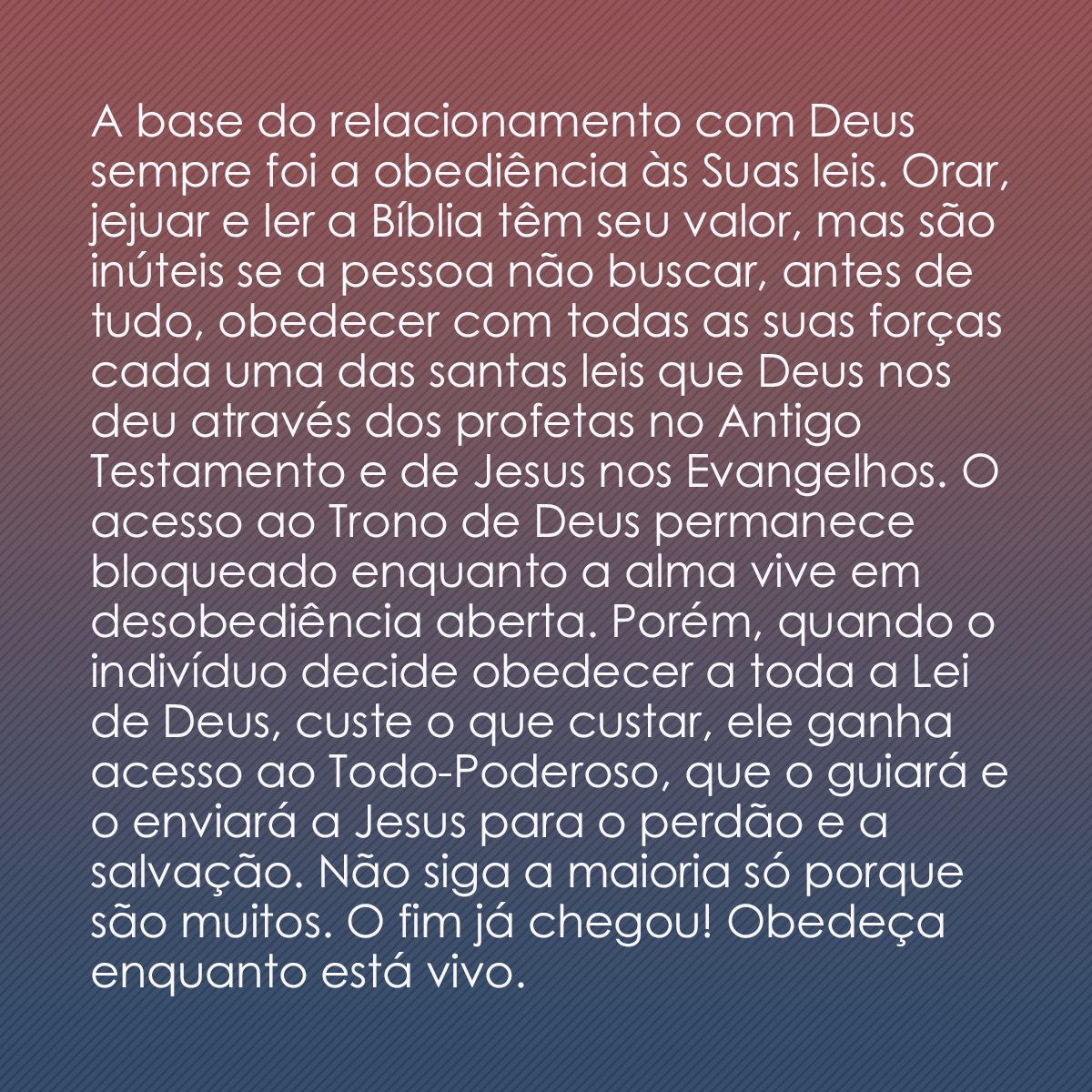 A base do relacionamento com Deus sempre foi a obediência às Suas leis. Orar, jejuar e ler a Bíblia têm seu valor, mas são inúteis se a pessoa não buscar, antes de tudo, obedecer com todas as suas forças cada uma das santas leis que Deus nos deu através dos profetas no Antigo Testamento e de Jesus nos Evangelhos. O acesso ao Trono de Deus permanece bloqueado enquanto a alma vive em desobediência aberta. Porém, quando o indivíduo decide obedecer a toda a Lei de Deus, custe o que custar, ele ganha acesso ao Todo-Poderoso, que o guiará e o enviará a Jesus para o perdão e a salvação. Não siga a maioria só porque são muitos. O fim já chegou! Obedeça enquanto está vivo.