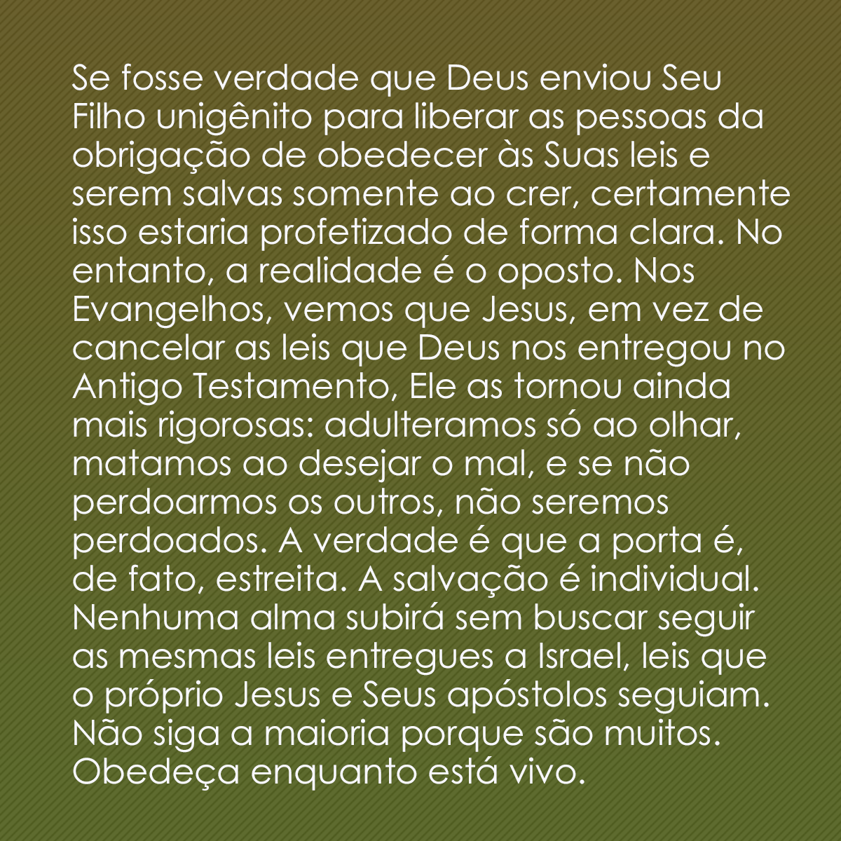 Se fosse verdade que Deus enviou Seu Filho unigênito para liberar as pessoas da obrigação de obedecer às Suas leis e serem salvas somente ao crer, certamente isso estaria profetizado de forma clara. No entanto, a realidade é o oposto. Nos Evangelhos, vemos que Jesus, em vez de cancelar as leis que Deus nos entregou no Antigo Testamento, Ele as tornou ainda mais rigorosas: adulteramos só ao olhar, matamos ao desejar o mal, e se não perdoarmos os outros, não seremos perdoados. A verdade é que a porta é, de fato, estreita. A salvação é individual. Nenhuma alma subirá sem buscar seguir as mesmas leis entregues a Israel, leis que o próprio Jesus e Seus apóstolos seguiam. Não siga a maioria porque são muitos. Obedeça enquanto está vivo.