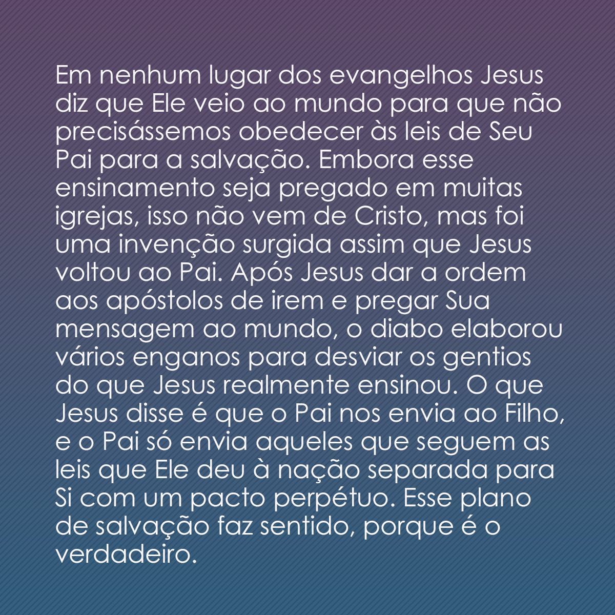 Em nenhum lugar dos evangelhos Jesus diz que Ele veio ao mundo para que não precisássemos obedecer às leis de Seu Pai para a salvação. Embora esse ensinamento seja pregado em muitas igrejas, isso não vem de Cristo, mas foi uma invenção surgida assim que Jesus voltou ao Pai. Após Jesus dar a ordem aos apóstolos de irem e pregar Sua mensagem ao mundo, o diabo elaborou vários enganos para desviar os gentios do que Jesus realmente ensinou. O que Jesus disse é que o Pai nos envia ao Filho, e o Pai só envia aqueles que seguem as leis que Ele deu à nação separada para Si com um pacto perpétuo. Esse plano de salvação faz sentido, porque é o verdadeiro.