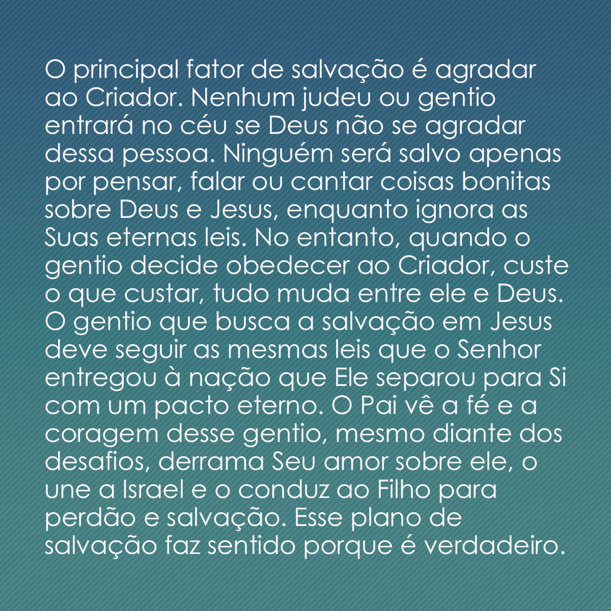 O principal fator de salvação é agradar ao Criador. Nenhum judeu ou gentio entrará no céu se Deus não se agradar dessa pessoa. Ninguém será salvo apenas por pensar, falar ou cantar coisas bonitas sobre Deus e Jesus, enquanto ignora as Suas eternas leis. No entanto, quando o gentio decide obedecer ao Criador, custe o que custar, tudo muda entre ele e Deus. O gentio que busca a salvação em Jesus deve seguir as mesmas leis que o Senhor entregou à nação que Ele separou para Si com um pacto eterno. O Pai vê a fé e a coragem desse gentio, mesmo diante dos desafios, derrama Seu amor sobre ele, o une a Israel e o conduz ao Filho para perdão e salvação. Esse plano de salvação faz sentido porque é verdadeiro.