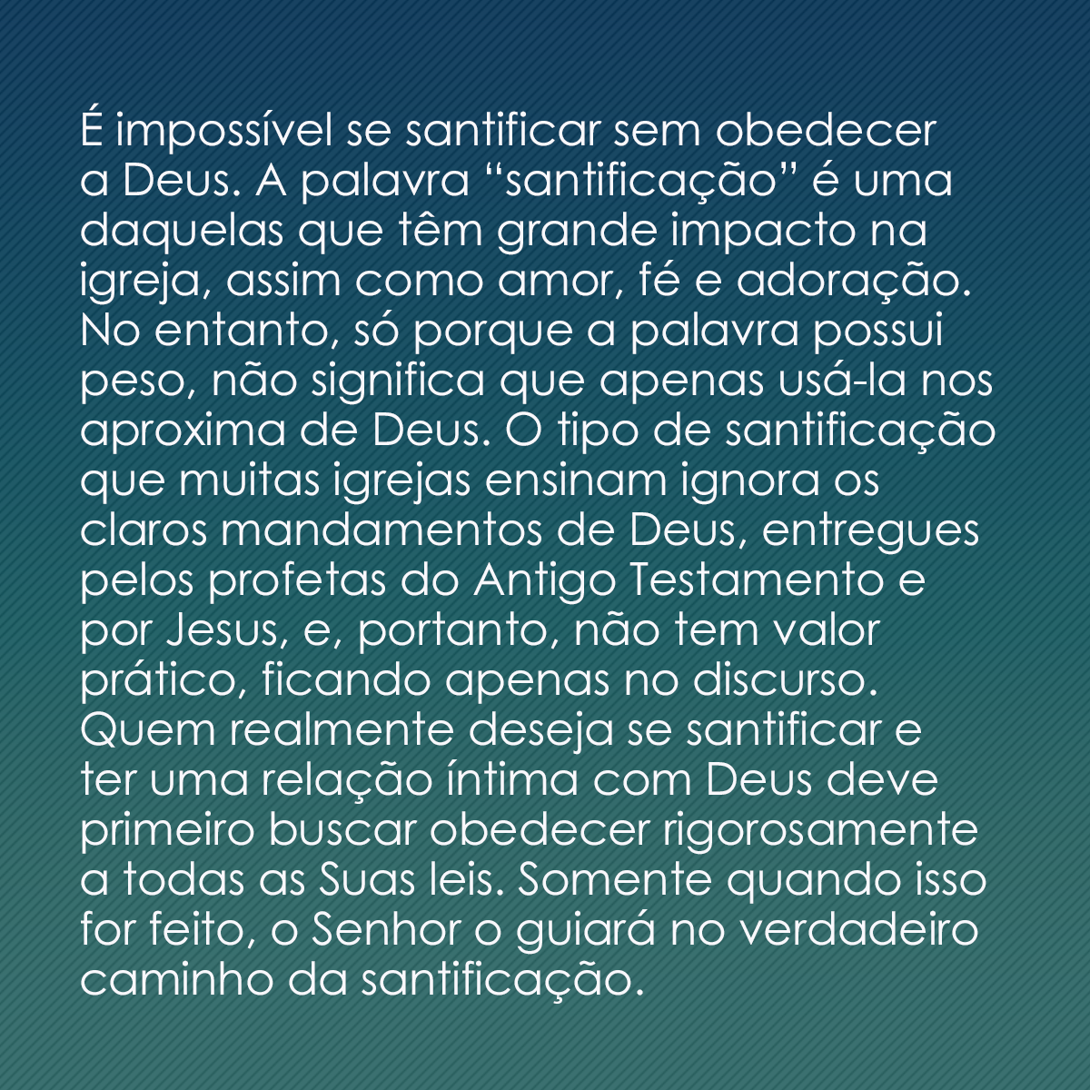 É impossível se santificar sem obedecer a Deus. A palavra “santificação” é uma daquelas que têm grande impacto na igreja, assim como amor, fé e adoração. No entanto, só porque a palavra possui peso, não significa que apenas usá-la nos aproxima de Deus. O tipo de santificação que muitas igrejas ensinam ignora os claros mandamentos de Deus, entregues pelos profetas do Antigo Testamento e por Jesus, e, portanto, não tem valor prático, ficando apenas no discurso. Quem realmente deseja se santificar e ter uma relação íntima com Deus deve primeiro buscar obedecer rigorosamente a todas as Suas leis. Somente quando isso for feito, o Senhor o guiará no verdadeiro caminho da santificação.