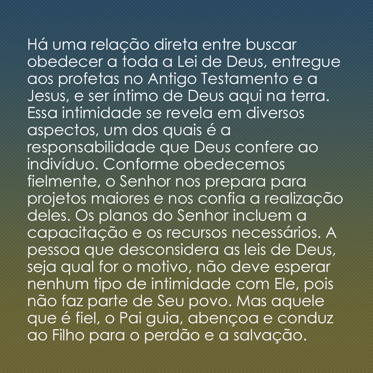 Há uma relação direta entre buscar obedecer a toda a Lei de Deus, entregue aos profetas no Antigo Testamento e a Jesus, e ser íntimo de Deus aqui na terra. Essa intimidade se revela em diversos aspectos, um dos quais é a responsabilidade que Deus confere ao indivíduo. Conforme obedecemos fielmente, o Senhor nos prepara para projetos maiores e nos confia a realização deles. Os planos do Senhor incluem a capacitação e os recursos necessários. A pessoa que desconsidera as leis de Deus, seja qual for o motivo, não deve esperar nenhum tipo de intimidade com Ele, pois não faz parte de Seu povo. Mas aquele que é fiel, o Pai guia, abençoa e conduz ao Filho para o perdão e a salvação.