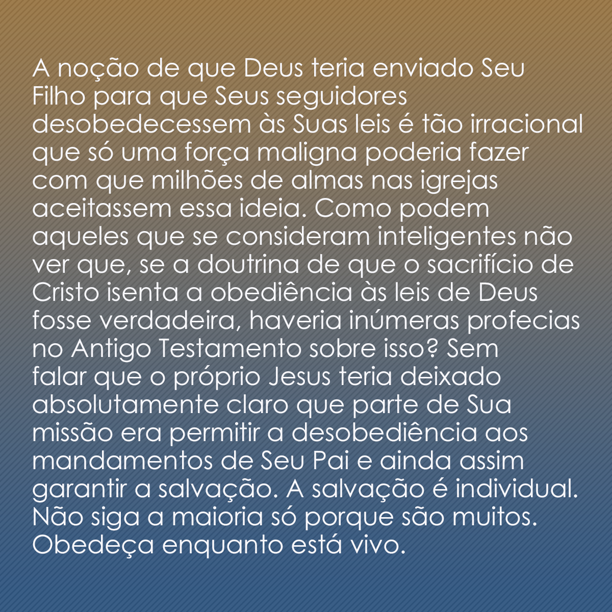 A noção de que Deus teria enviado Seu Filho para que Seus seguidores desobedecessem às Suas leis é tão irracional que só uma força maligna poderia fazer com que milhões de almas nas igrejas aceitassem essa ideia. Como podem aqueles que se consideram inteligentes não ver que, se a doutrina de que o sacrifício de Cristo isenta a obediência às leis de Deus fosse verdadeira, haveria inúmeras profecias no Antigo Testamento sobre isso? Sem falar que o próprio Jesus teria deixado absolutamente claro que parte de Sua missão era permitir a desobediência aos mandamentos de Seu Pai e ainda assim garantir a salvação. A salvação é individual. Não siga a maioria só porque são muitos. Obedeça enquanto está vivo.