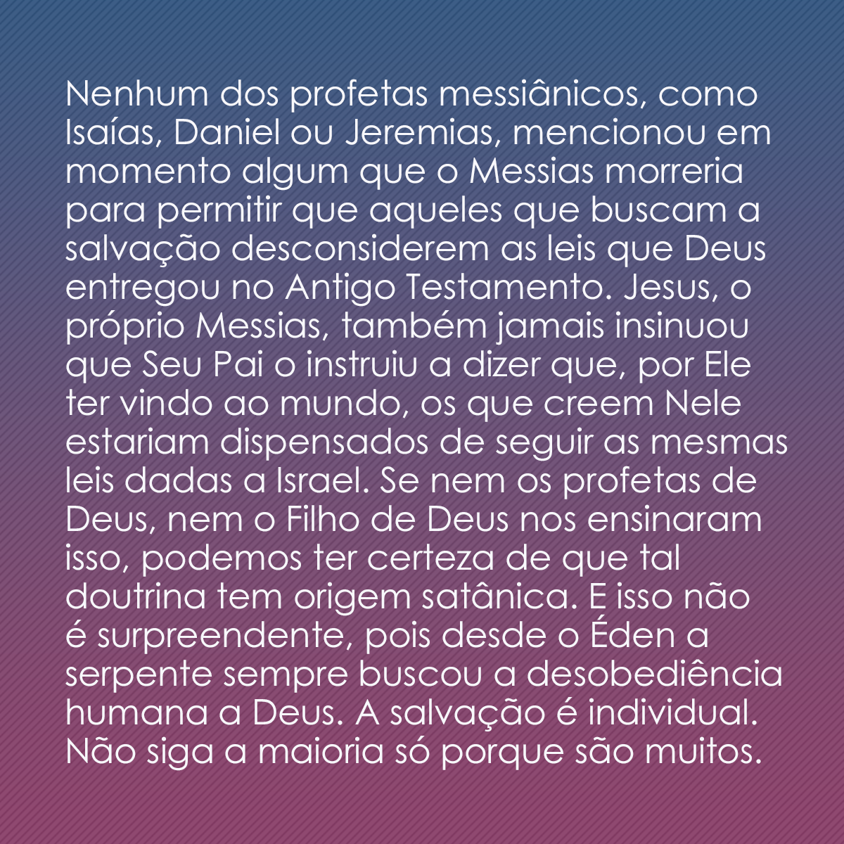 Nenhum dos profetas messiânicos, como Isaías, Daniel ou Jeremias, mencionou em momento algum que o Messias morreria para permitir que aqueles que buscam a salvação desconsiderem as leis que Deus entregou no Antigo Testamento. Jesus, o próprio Messias, também jamais insinuou que Seu Pai o instruiu a dizer que, por Ele ter vindo ao mundo, os que creem Nele estariam dispensados de seguir as mesmas leis dadas a Israel. Se nem os profetas de Deus, nem o Filho de Deus nos ensinaram isso, podemos ter certeza de que tal doutrina tem origem satânica. E isso não é surpreendente, pois desde o Éden a serpente sempre buscou a desobediência humana a Deus. A salvação é individual. Não siga a maioria só porque são muitos. 