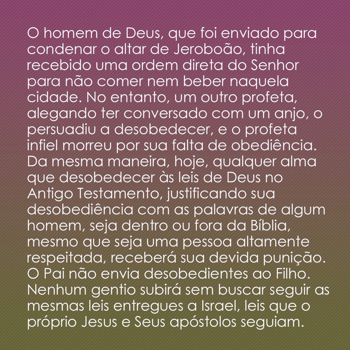 O homem de Deus, que foi enviado para condenar o altar de Jeroboão, tinha recebido uma ordem direta do Senhor para não comer nem beber naquela cidade. No entanto, um outro profeta, alegando ter conversado com um anjo, o persuadiu a desobedecer, e o profeta infiel morreu por sua falta de obediência. Da mesma maneira, hoje, qualquer alma que desobedecer às leis de Deus no Antigo Testamento, justificando sua desobediência com as palavras de algum homem, seja dentro ou fora da Bíblia, mesmo que seja uma pessoa altamente respeitada, receberá sua devida punição. O Pai não envia desobedientes ao Filho. Nenhum gentio subirá sem buscar seguir as mesmas leis entregues a Israel, leis que o próprio Jesus e Seus apóstolos seguiam.