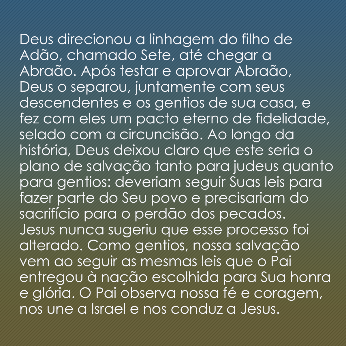 Deus direcionou a linhagem do filho de Adão, chamado Sete, até chegar a Abraão. Após testar e aprovar Abraão, Deus o separou, juntamente com seus descendentes e os gentios de sua casa, e fez com eles um pacto eterno de fidelidade, selado com a circuncisão. Ao longo da história, Deus deixou claro que este seria o plano de salvação tanto para judeus quanto para gentios: deveriam seguir Suas leis para fazer parte do Seu povo e precisariam do sacrifício para o perdão dos pecados. Jesus nunca sugeriu que esse processo foi alterado. Como gentios, nossa salvação vem ao seguir as mesmas leis que o Pai entregou à nação escolhida para Sua honra e glória. O Pai observa nossa fé e coragem, nos une a Israel e nos conduz a Jesus.