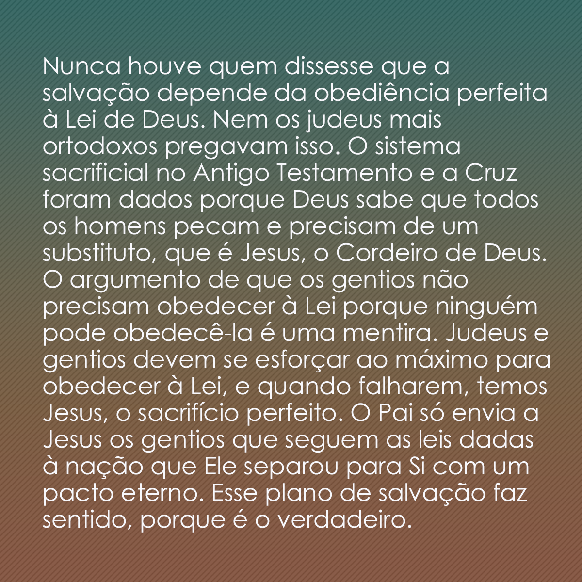 Nunca houve quem dissesse que a salvação depende da obediência perfeita à Lei de Deus. Nem os judeus mais ortodoxos pregavam isso. O sistema sacrificial no Antigo Testamento e a Cruz foram dados porque Deus sabe que todos os homens pecam e precisam de um substituto, que é Jesus, o Cordeiro de Deus. O argumento de que os gentios não precisam obedecer à Lei porque ninguém pode obedecê-la é uma mentira. Judeus e gentios devem se esforçar ao máximo para obedecer à Lei, e quando falharem, temos Jesus, o sacrifício perfeito. O Pai só envia a Jesus os gentios que seguem as leis dadas à nação que Ele separou para Si com um pacto eterno. Esse plano de salvação faz sentido, porque é o verdadeiro.