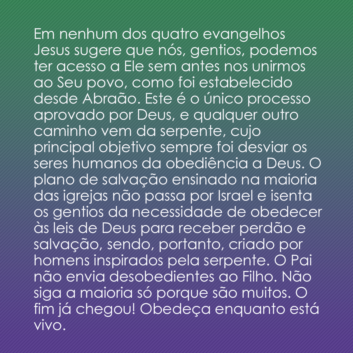 Em nenhum dos quatro evangelhos Jesus sugere que nós, gentios, podemos ter acesso a Ele sem antes nos unirmos ao Seu povo, como foi estabelecido desde Abraão. Este é o único processo aprovado por Deus, e qualquer outro caminho vem da serpente, cujo principal objetivo sempre foi desviar os seres humanos da obediência a Deus. O plano de salvação ensinado na maioria das igrejas não passa por Israel e isenta os gentios da necessidade de obedecer às leis de Deus para receber perdão e salvação, sendo, portanto, criado por homens inspirados pela serpente. O Pai não envia desobedientes ao Filho. Não siga a maioria só porque são muitos. O fim já chegou! Obedeça enquanto está vivo.