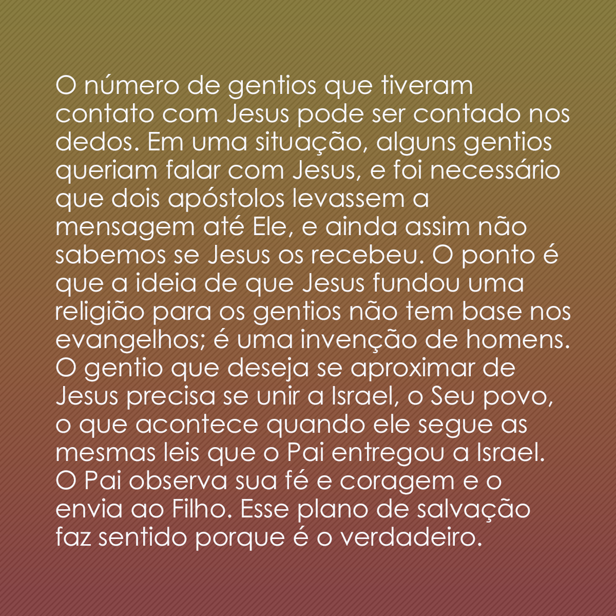 O número de gentios que tiveram contato com Jesus pode ser contado nos dedos. Em uma situação, alguns gentios queriam falar com Jesus, e foi necessário que dois apóstolos levassem a mensagem até Ele, e ainda assim não sabemos se Jesus os recebeu. O ponto é que a ideia de que Jesus fundou uma religião para os gentios não tem base nos evangelhos; é uma invenção de homens. O gentio que deseja se aproximar de Jesus precisa se unir a Israel, o Seu povo, o que acontece quando ele segue as mesmas leis que o Pai entregou a Israel. O Pai observa sua fé e coragem e o envia ao Filho. Esse plano de salvação faz sentido porque é o verdadeiro.