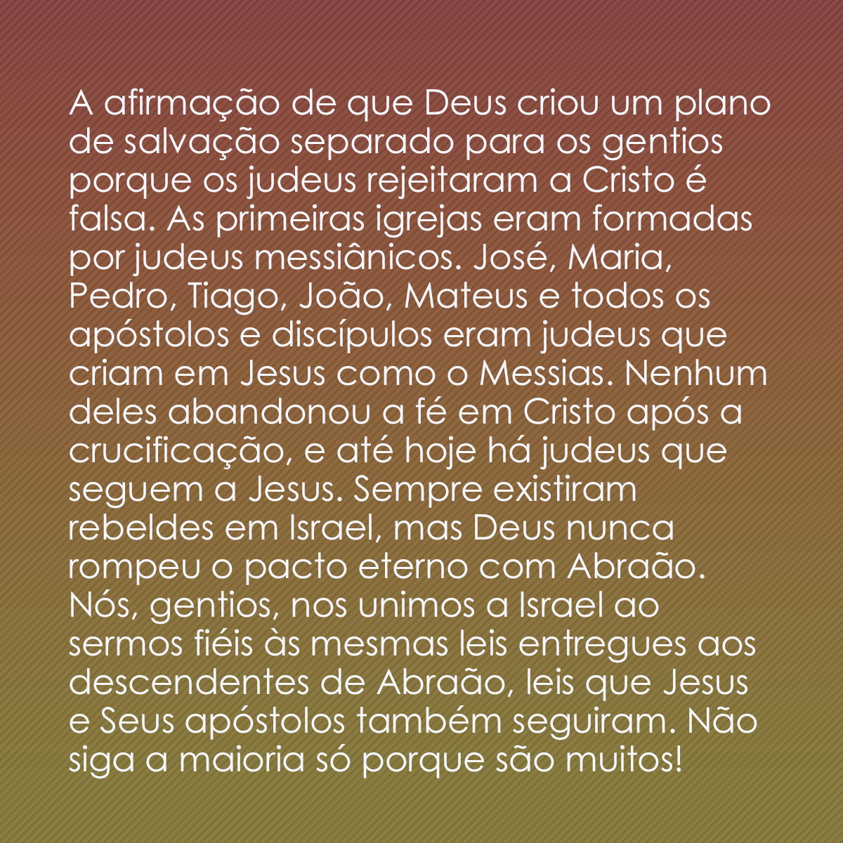 A afirmação de que Deus criou um plano de salvação separado para os gentios porque os judeus rejeitaram a Cristo é falsa. As primeiras igrejas eram formadas por judeus messiânicos. José, Maria, Pedro, Tiago, João, Mateus e todos os apóstolos e discípulos eram judeus que criam em Jesus como o Messias. Nenhum deles abandonou a fé em Cristo após a crucificação, e até hoje há judeus que seguem a Jesus. Sempre existiram rebeldes em Israel, mas Deus nunca rompeu o pacto eterno com Abraão. Nós, gentios, nos unimos a Israel ao sermos fiéis às mesmas leis entregues aos descendentes de Abraão, leis que Jesus e Seus apóstolos também seguiram. Não siga a maioria só porque são muitos!