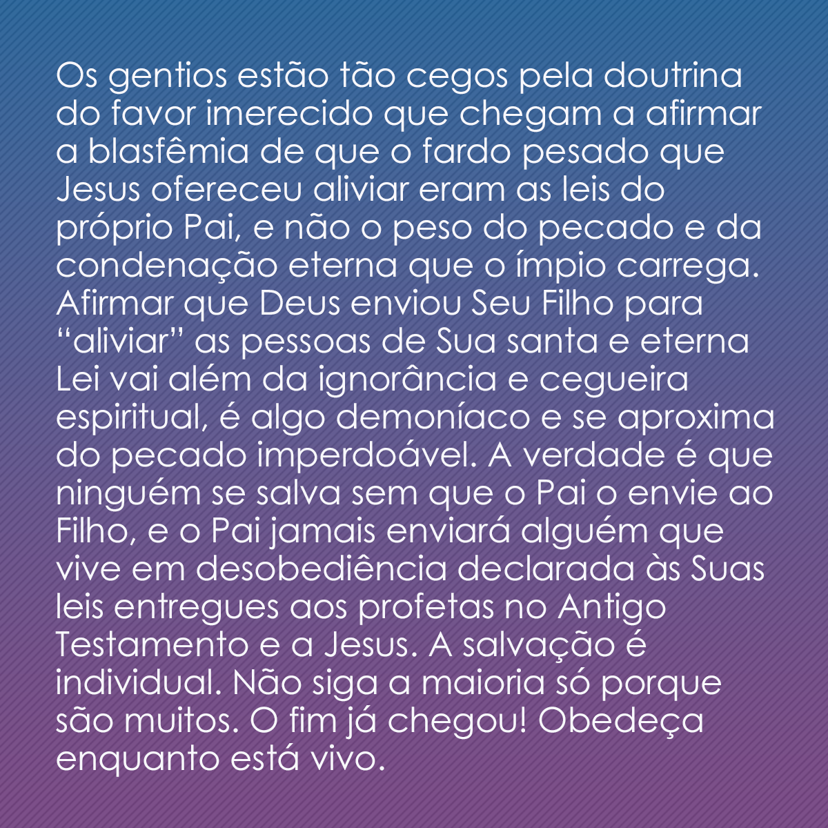 Os gentios estão tão cegos pela doutrina do favor imerecido que chegam a afirmar a blasfêmia de que o fardo pesado que Jesus ofereceu aliviar eram as leis do próprio Pai, e não o peso do pecado e da condenação eterna que o ímpio carrega. Afirmar que Deus enviou Seu Filho para “aliviar” as pessoas de Sua santa e eterna Lei vai além da ignorância e cegueira espiritual, é algo demoníaco e se aproxima do pecado imperdoável. A verdade é que ninguém se salva sem que o Pai o envie ao Filho, e o Pai jamais enviará alguém que vive em desobediência declarada às Suas leis entregues aos profetas no Antigo Testamento e a Jesus. A salvação é individual. Não siga a maioria só porque são muitos. O fim já chegou! Obedeça enquanto está vivo.