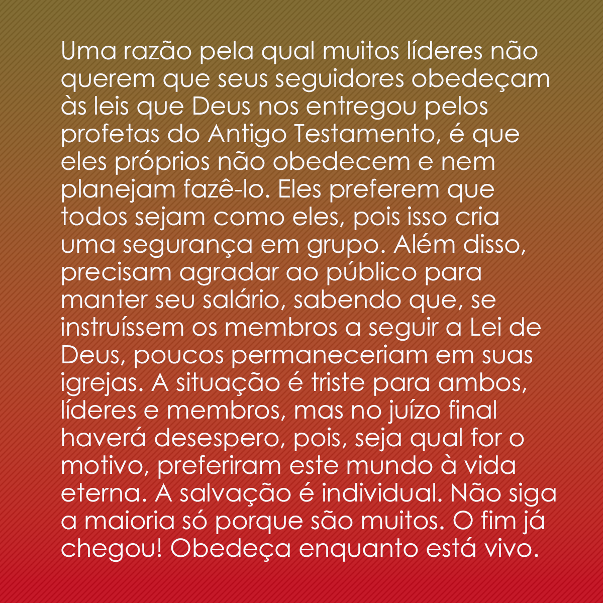 Uma razão pela qual muitos líderes não querem que seus seguidores obedeçam às leis que Deus nos entregou pelos profetas do Antigo Testamento, é que eles próprios não obedecem e nem planejam fazê-lo. Eles preferem que todos sejam como eles, pois isso cria uma segurança em grupo. Além disso, precisam agradar ao público para manter seu salário, sabendo que, se instruíssem os membros a seguir a Lei de Deus, poucos permaneceriam em suas igrejas. A situação é triste para ambos, líderes e membros, mas no juízo final haverá desespero, pois, seja qual for o motivo, preferiram este mundo à vida eterna. A salvação é individual. Não siga a maioria só porque são muitos. O fim já chegou! Obedeça enquanto está vivo.