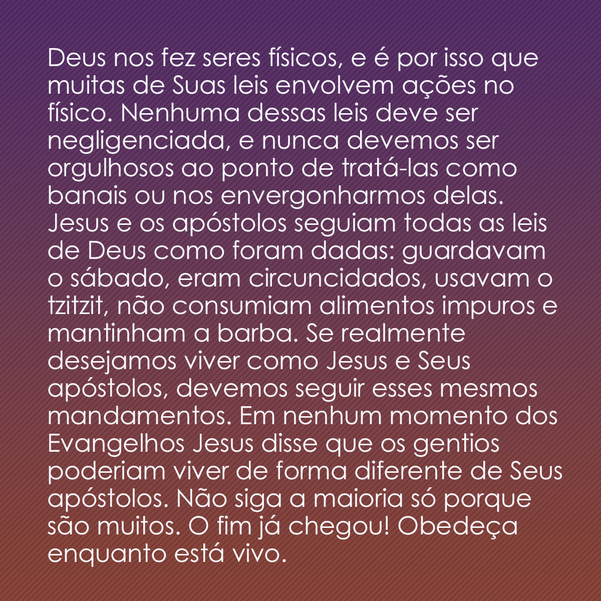 Deus nos fez seres físicos, e é por isso que muitas de Suas leis envolvem ações no físico. Nenhuma dessas leis deve ser negligenciada, e nunca devemos ser orgulhosos ao ponto de tratá-las como banais ou nos envergonharmos delas. Jesus e os apóstolos seguiam todas as leis de Deus como foram dadas: guardavam o sábado, eram circuncidados, usavam o tzitzit, não consumiam alimentos impuros e mantinham a barba. Se realmente desejamos viver como Jesus e Seus apóstolos, devemos seguir esses mesmos mandamentos. Em nenhum momento dos Evangelhos Jesus disse que os gentios poderiam viver de forma diferente de Seus apóstolos. Não siga a maioria só porque são muitos. O fim já chegou! Obedeça enquanto está vivo.