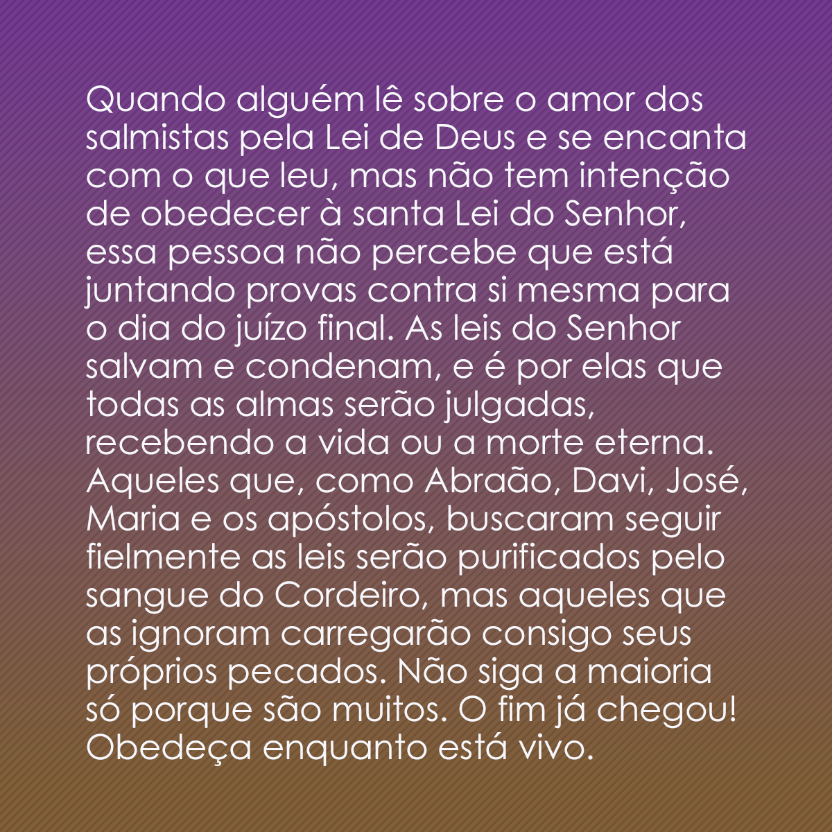 Quando alguém lê sobre o amor dos salmistas pela Lei de Deus e se encanta com o que leu, mas não tem intenção de obedecer à santa Lei do Senhor, essa pessoa não percebe que está juntando provas contra si mesma para o dia do juízo final. As leis do Senhor salvam e condenam, e é por elas que todas as almas serão julgadas, recebendo a vida ou a morte eterna. Aqueles que, como Abraão, Davi, José, Maria e os apóstolos, buscaram seguir fielmente as leis serão purificados pelo sangue do Cordeiro, mas aqueles que as ignoram carregarão consigo seus próprios pecados. Não siga a maioria só porque são muitos. O fim já chegou! Obedeça enquanto está vivo.