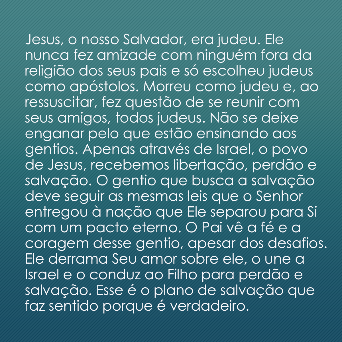 Jesus, o nosso Salvador, era judeu. Ele nunca fez amizade com ninguém fora da religião dos seus pais e só escolheu judeus como apóstolos. Morreu como judeu e, ao ressuscitar, fez questão de se reunir com seus amigos, todos judeus. Não se deixe enganar pelo que estão ensinando aos gentios. Apenas através de Israel, o povo de Jesus, recebemos libertação, perdão e salvação. O gentio que busca a salvação deve seguir as mesmas leis que o Senhor entregou à nação que Ele separou para Si com um pacto eterno. O Pai vê a fé e a coragem desse gentio, apesar dos desafios. Ele derrama Seu amor sobre ele, o une a Israel e o conduz ao Filho para perdão e salvação. Esse é o plano de salvação que faz sentido porque é verdadeiro.