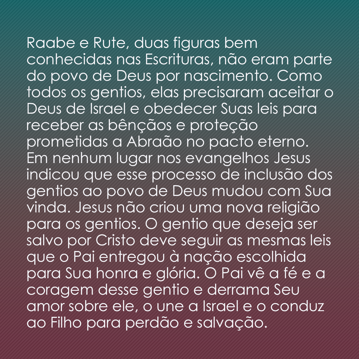 Raabe e Rute, duas figuras bem conhecidas nas Escrituras, não eram parte do povo de Deus por nascimento. Como todos os gentios, elas precisaram aceitar o Deus de Israel e obedecer Suas leis para receber as bênçãos e proteção prometidas a Abraão no pacto eterno. Em nenhum lugar nos evangelhos Jesus indicou que esse processo de inclusão dos gentios ao povo de Deus mudou com Sua vinda. Jesus não criou uma nova religião para os gentios. O gentio que deseja ser salvo por Cristo deve seguir as mesmas leis que o Pai entregou à nação escolhida para Sua honra e glória. O Pai vê a fé e a coragem desse gentio e derrama Seu amor sobre ele, o une a Israel e o conduz ao Filho para perdão e salvação.