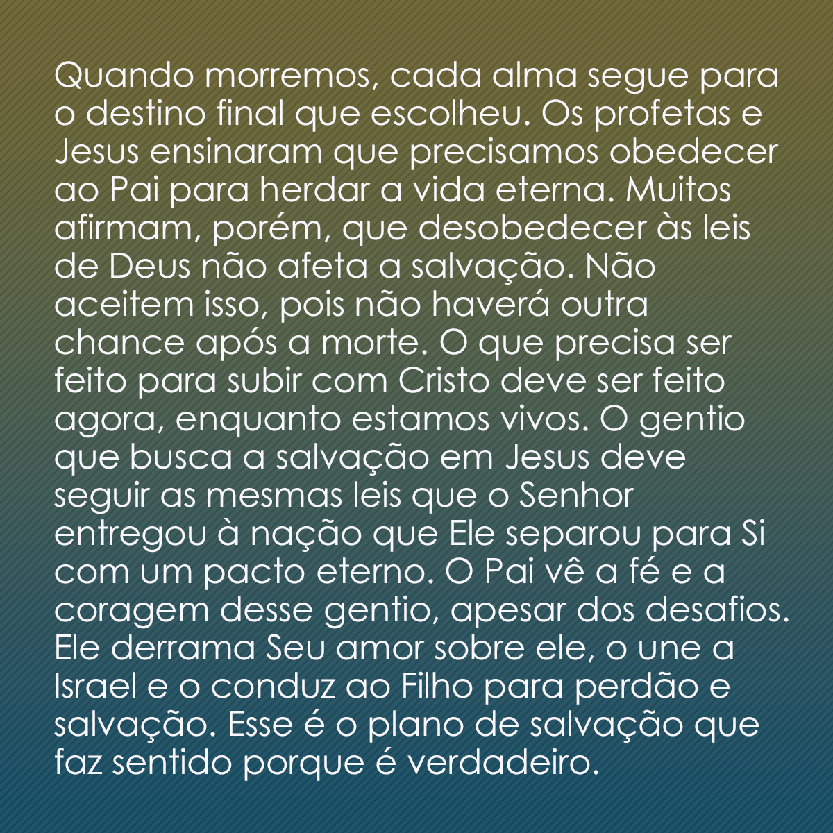 Quando morremos, cada alma segue para o destino final que escolheu. Os profetas e Jesus ensinaram que precisamos obedecer ao Pai para herdar a vida eterna. Muitos afirmam, porém, que desobedecer às leis de Deus não afeta a salvação. Não aceitem isso, pois não haverá outra chance após a morte. O que precisa ser feito para subir com Cristo deve ser feito agora, enquanto estamos vivos. O gentio que busca a salvação em Jesus deve seguir as mesmas leis que o Senhor entregou à nação que Ele separou para Si com um pacto eterno. O Pai vê a fé e a coragem desse gentio, apesar dos desafios. Ele derrama Seu amor sobre ele, o une a Israel e o conduz ao Filho para perdão e salvação. Esse é o plano de salvação que faz sentido porque é verdadeiro.