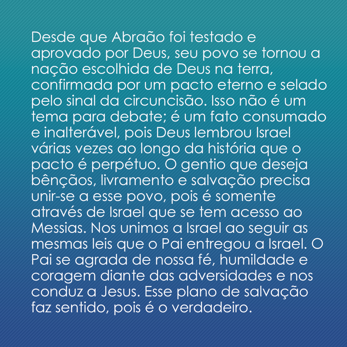 Desde que Abraão foi testado e aprovado por Deus, seu povo se tornou a nação escolhida de Deus na terra, confirmada por um pacto eterno e selado pelo sinal da circuncisão. Isso não é um tema para debate; é um fato consumado e inalterável, pois Deus lembrou Israel várias vezes ao longo da história que o pacto é perpétuo. O gentio que deseja bênçãos, livramento e salvação precisa unir-se a esse povo, pois é somente através de Israel que se tem acesso ao Messias. Nos unimos a Israel ao seguir as mesmas leis que o Pai entregou a Israel. O Pai se agrada de nossa fé, humildade e coragem diante das adversidades e nos conduz a Jesus. Esse plano de salvação faz sentido, pois é o verdadeiro.