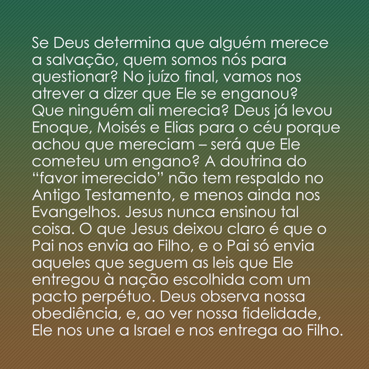 Se Deus determina que alguém merece a salvação, quem somos nós para questionar? No juízo final, vamos nos atrever a dizer que Ele se enganou? Que ninguém ali merecia? Deus já levou Enoque, Moisés e Elias para o céu porque achou que mereciam – será que Ele cometeu um engano? A doutrina do “favor imerecido” não tem respaldo no Antigo Testamento, e menos ainda nos Evangelhos. Jesus nunca ensinou tal coisa. O que Jesus deixou claro é que o Pai nos envia ao Filho, e o Pai só envia aqueles que seguem as leis que Ele entregou à nação escolhida com um pacto perpétuo. Deus observa nossa obediência, e, ao ver nossa fidelidade, Ele nos une a Israel e nos entrega ao Filho.