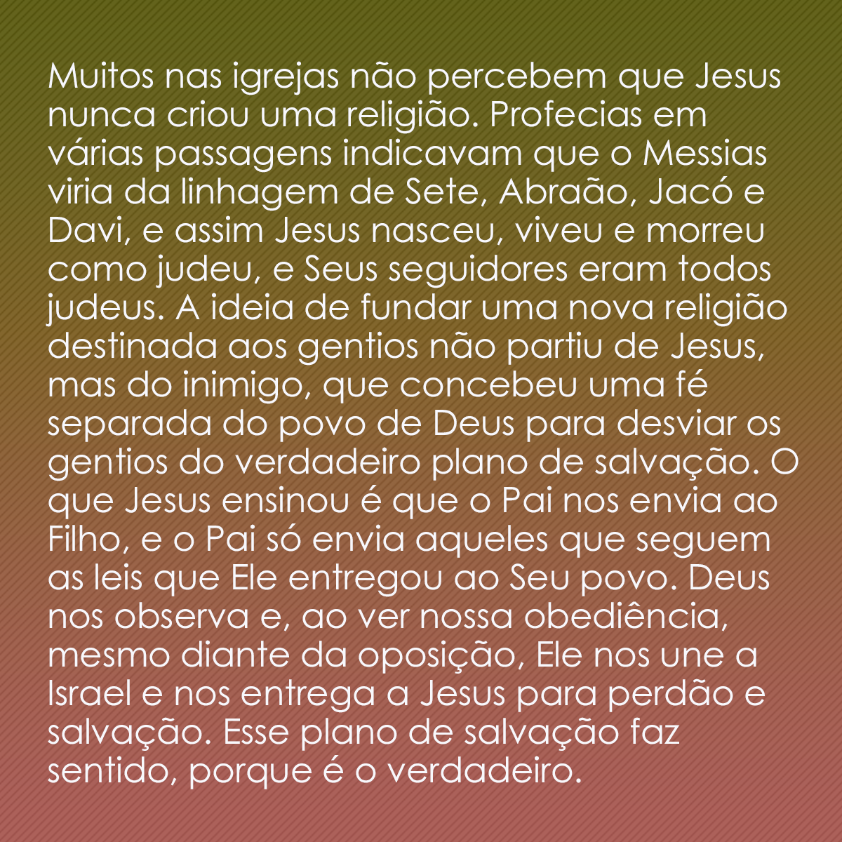 Muitos nas igrejas não percebem que Jesus nunca criou uma religião. Profecias em várias passagens indicavam que o Messias viria da linhagem de Sete, Abraão, Jacó e Davi, e assim Jesus nasceu, viveu e morreu como judeu, e Seus seguidores eram todos judeus. A ideia de fundar uma nova religião destinada aos gentios não partiu de Jesus, mas do inimigo, que concebeu uma fé separada do povo de Deus para desviar os gentios do verdadeiro plano de salvação. O que Jesus ensinou é que o Pai nos envia ao Filho, e o Pai só envia aqueles que seguem as leis que Ele entregou ao Seu povo. Deus nos observa e, ao ver nossa obediência, mesmo diante da oposição, Ele nos une a Israel e nos entrega a Jesus para perdão e salvação. Esse plano de salvação faz sentido, porque é o verdadeiro.