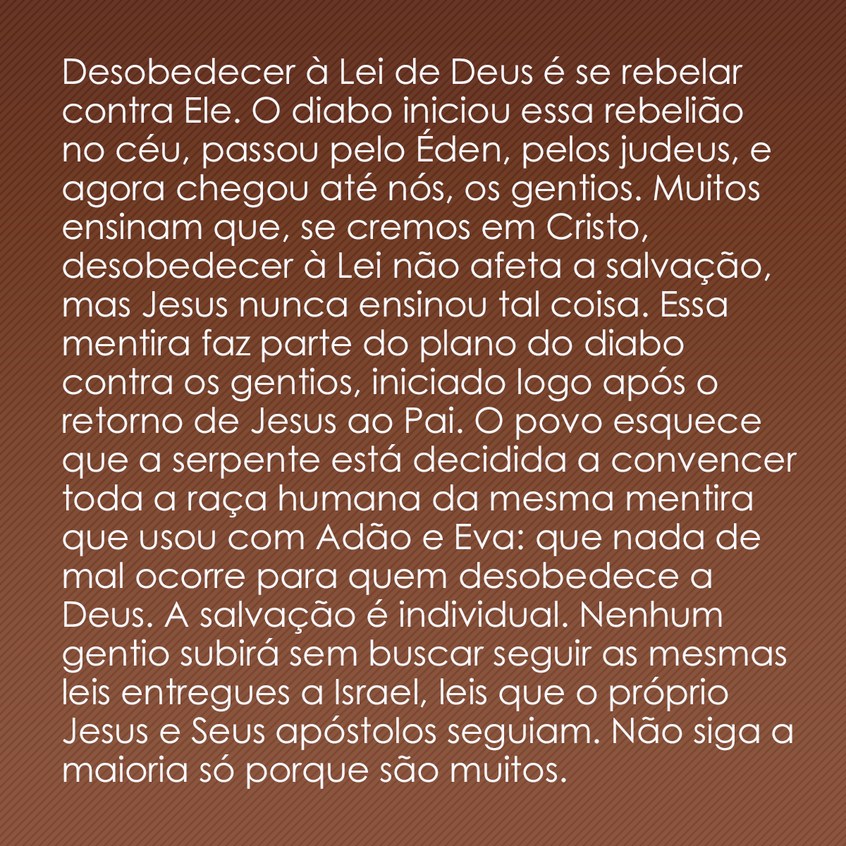 Desobedecer à Lei de Deus é se rebelar contra Ele. O diabo iniciou essa rebelião no céu, passou pelo Éden, pelos judeus, e agora chegou até nós, os gentios. Muitos ensinam que, se cremos em Cristo, desobedecer à Lei não afeta a salvação, mas Jesus nunca ensinou tal coisa. Essa mentira faz parte do plano do diabo contra os gentios, iniciado logo após o retorno de Jesus ao Pai. O povo esquece que a serpente está decidida a convencer toda a raça humana da mesma mentira que usou com Adão e Eva: que nada de mal ocorre para quem desobedece a Deus. A salvação é individual. Nenhum gentio subirá sem buscar seguir as mesmas leis entregues a Israel, leis que o próprio Jesus e Seus apóstolos seguiam. Não siga a maioria só porque são muitos. 