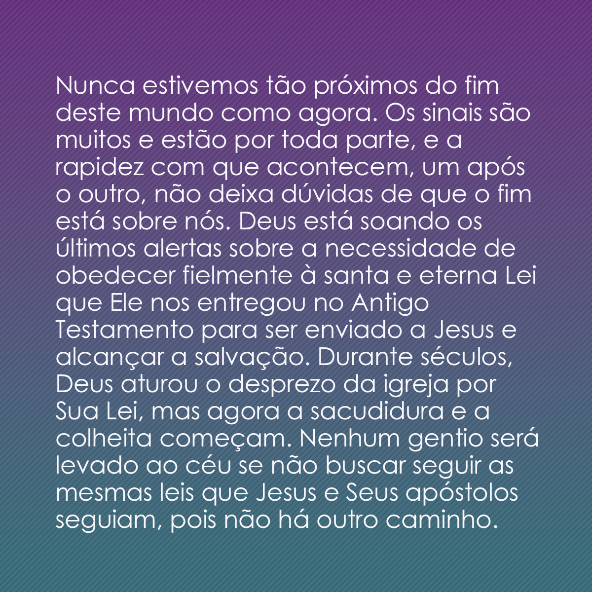 Nunca estivemos tão próximos do fim deste mundo como agora. Os sinais são muitos e estão por toda parte, e a rapidez com que acontecem, um após o outro, não deixa dúvidas de que o fim está sobre nós. Deus está soando os últimos alertas sobre a necessidade de obedecer fielmente à santa e eterna Lei que Ele nos entregou no Antigo Testamento para ser enviado a Jesus e alcançar a salvação. Durante séculos, Deus aturou o desprezo da igreja por Sua Lei, mas agora a sacudidura e a colheita começam. Nenhum gentio será levado ao céu se não buscar seguir as mesmas leis que Jesus e Seus apóstolos seguiam, pois não há outro caminho.