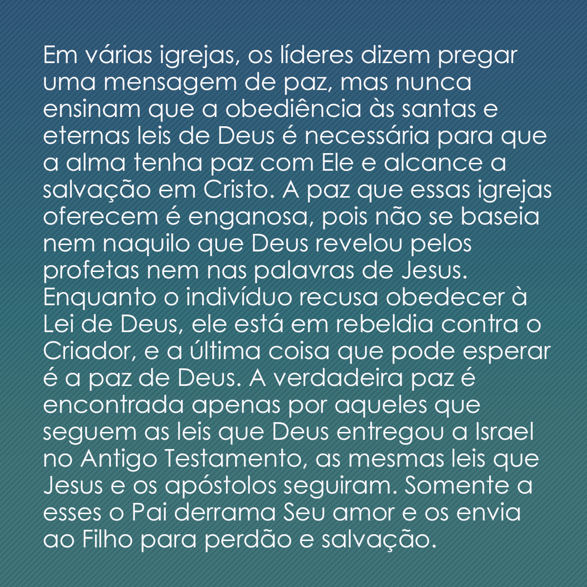 Em várias igrejas, os líderes dizem pregar uma mensagem de paz, mas nunca ensinam que a obediência às santas e eternas leis de Deus é necessária para que a alma tenha paz com Ele e alcance a salvação em Cristo. A paz que essas igrejas oferecem é enganosa, pois não se baseia nem naquilo que Deus revelou pelos profetas nem nas palavras de Jesus. Enquanto o indivíduo recusa obedecer à Lei de Deus, ele está em rebeldia contra o Criador, e a última coisa que pode esperar é a paz de Deus. A verdadeira paz é encontrada apenas por aqueles que seguem as leis que Deus entregou a Israel no Antigo Testamento, as mesmas leis que Jesus e os apóstolos seguiram. Somente a esses o Pai derrama Seu amor e os envia ao Filho para perdão e salvação.