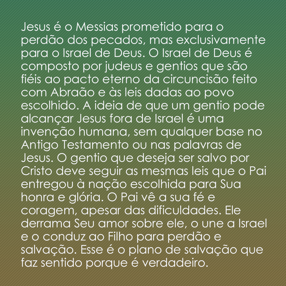 Jesus é o Messias prometido para o perdão dos pecados, mas exclusivamente para o Israel de Deus. O Israel de Deus é composto por judeus e gentios que são fiéis ao pacto eterno da circuncisão feito com Abraão e às leis dadas ao povo escolhido. A ideia de que um gentio pode alcançar Jesus fora de Israel é uma invenção humana, sem qualquer base no Antigo Testamento ou nas palavras de Jesus. O gentio que deseja ser salvo por Cristo deve seguir as mesmas leis que o Pai entregou à nação escolhida para Sua honra e glória. O Pai vê a sua fé e coragem, apesar das dificuldades. Ele derrama Seu amor sobre ele, o une a Israel e o conduz ao Filho para perdão e salvação. Esse é o plano de salvação que faz sentido porque é verdadeiro.