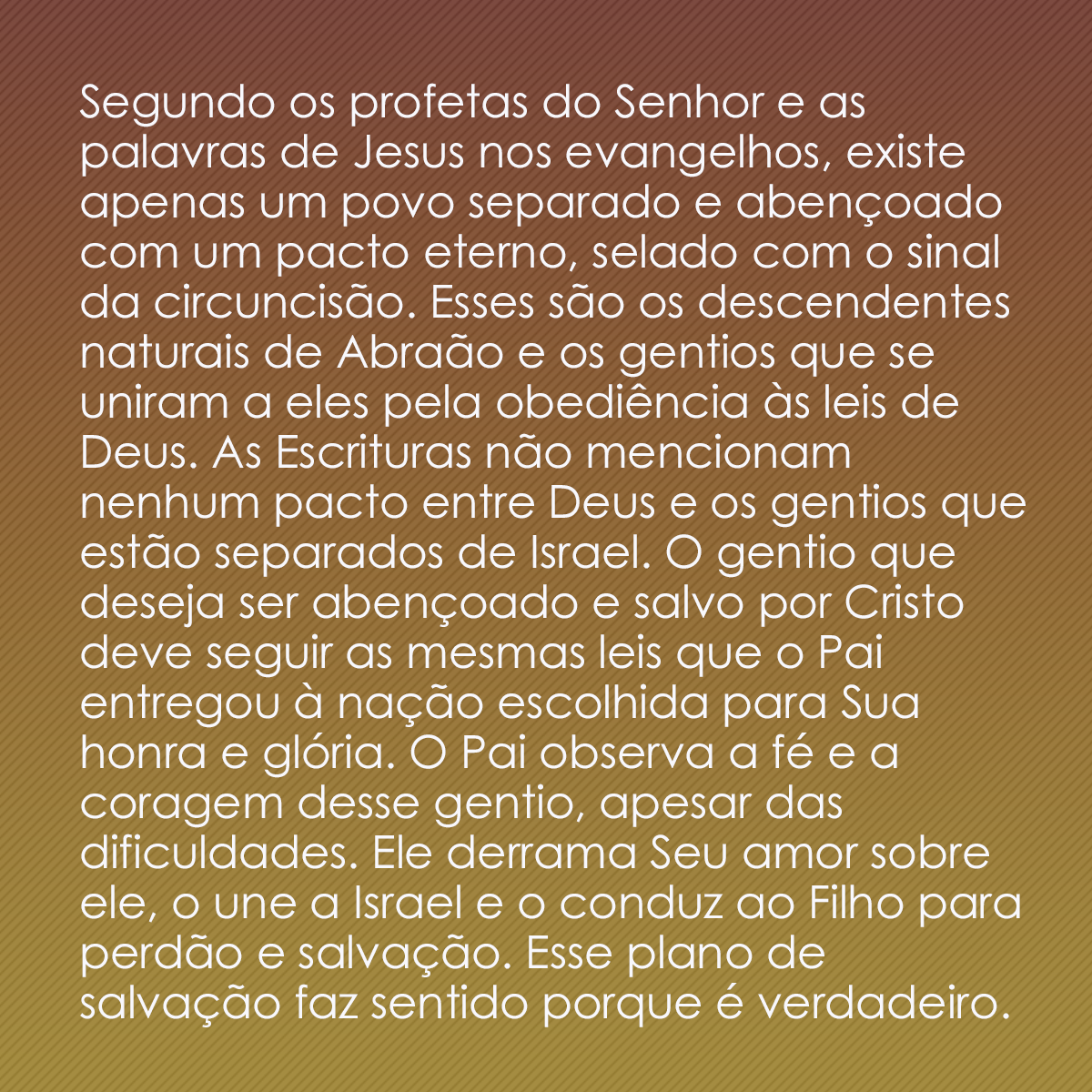 Segundo os profetas do Senhor e as palavras de Jesus nos evangelhos, existe apenas um povo separado e abençoado com um pacto eterno, selado com o sinal da circuncisão. Esses são os descendentes naturais de Abraão e os gentios que se uniram a eles pela obediência às leis de Deus. As Escrituras não mencionam nenhum pacto entre Deus e os gentios que estão separados de Israel. O gentio que deseja ser abençoado e salvo por Cristo deve seguir as mesmas leis que o Pai entregou à nação escolhida para Sua honra e glória. O Pai observa a fé e a coragem desse gentio, apesar das dificuldades. Ele derrama Seu amor sobre ele, o une a Israel e o conduz ao Filho para perdão e salvação. Esse plano de salvação faz sentido porque é verdadeiro.